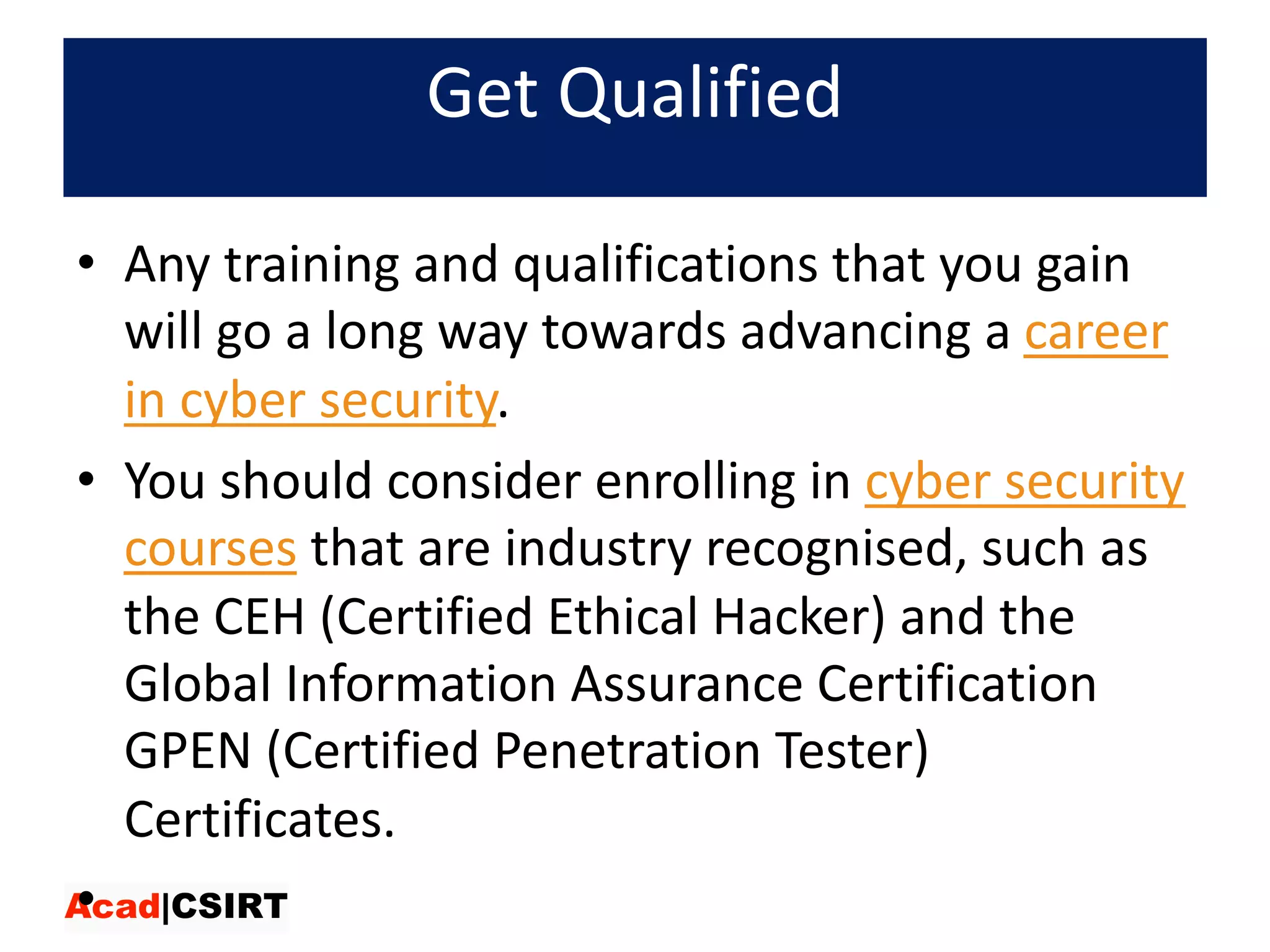 Get	Qualified
• Any	training	and	qualifications	that	you	gain	
will	go	a	long	way	towards	advancing	a career	
in	cyber	security.	
• You	should	consider	enrolling	in cyber	security	
courses that	are	industry	recognised,	such	as	
the	CEH	(Certified	Ethical	Hacker)	and	the	
Global	Information	Assurance	Certification	
GPEN	(Certified	Penetration	Tester)	
Certificates.
•
 