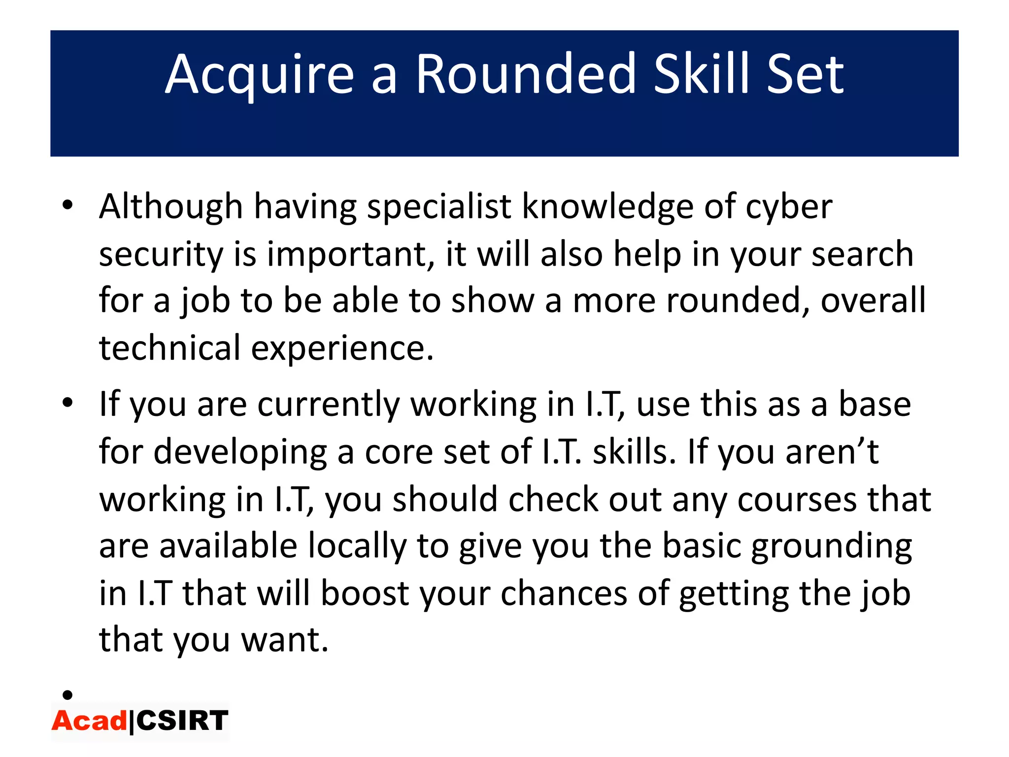 Acquire	a	Rounded	Skill	Set
• Although	having	specialist	knowledge	of	cyber	
security	is	important,	it	will	also	help	in	your	search	
for	a	job	to	be	able	to	show	a	more	rounded,	overall	
technical	experience.	
• If	you	are	currently	working	in	I.T,	use	this	as	a	base	
for	developing	a	core	set	of	I.T.	skills.	If	you	aren’t	
working	in	I.T,	you	should	check	out	any	courses	that	
are	available	locally	to	give	you	the	basic	grounding	
in	I.T	that	will	boost	your	chances	of	getting	the	job	
that	you	want.
•
 
