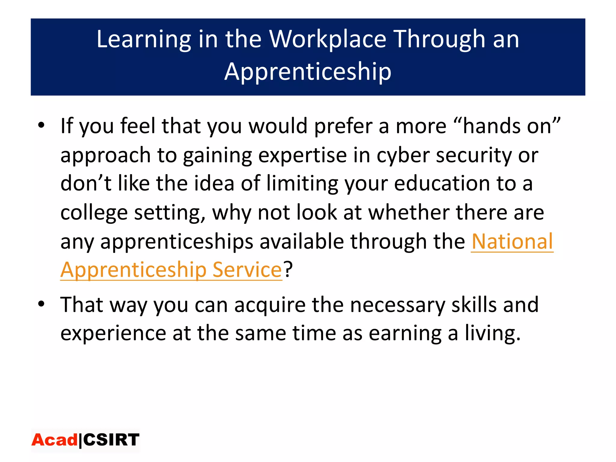 Learning	in	the	Workplace	Through	an	
Apprenticeship
• If	you	feel	that	you	would	prefer	a	more	“hands	on”	
approach	to	gaining	expertise	in	cyber	security	or	
don’t	like	the	idea	of	limiting	your	education	to	a	
college	setting,	why	not	look	at	whether	there	are	
any	apprenticeships	available	through	the National	
Apprenticeship	Service?	
• That	way	you	can	acquire	the	necessary	skills	and	
experience	at	the	same	time	as	earning	a	living.
 