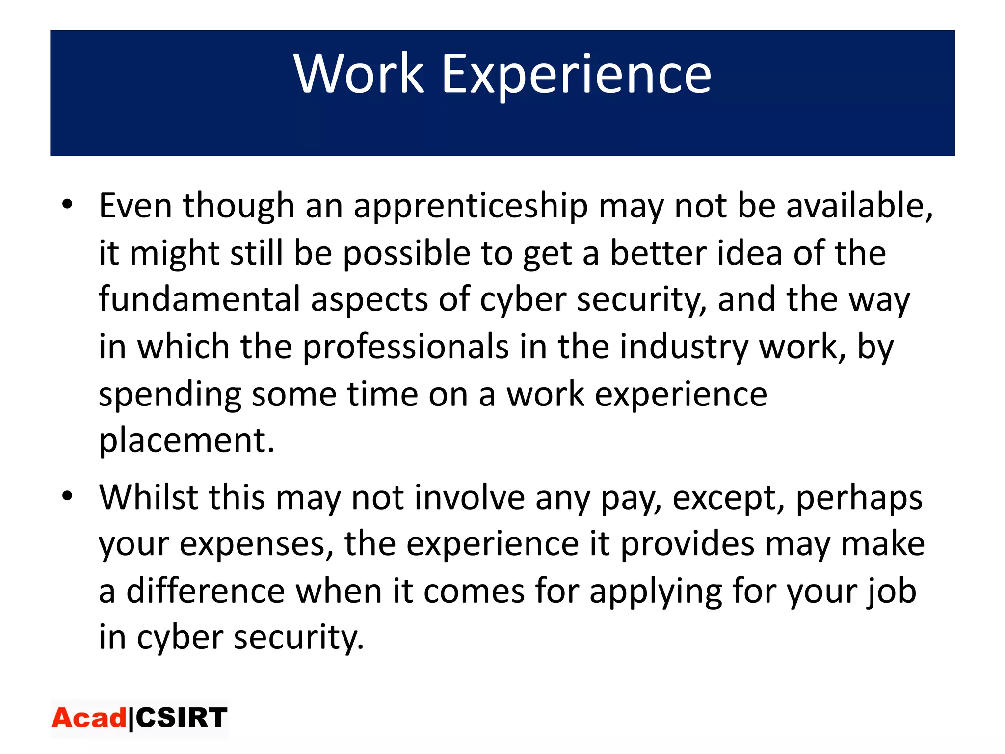 Work	Experience
• Even	though	an	apprenticeship	may	not	be	available,	
it	might	still	be	possible	to	get	a	better	idea	of	the	
fundamental	aspects	of	cyber	security,	and	the	way	
in	which	the	professionals	in	the	industry	work,	by	
spending	some	time	on	a	work	experience	
placement.	
• Whilst	this	may	not	involve	any	pay,	except,	perhaps	
your	expenses,	the	experience	it	provides	may	make	
a	difference	when	it	comes	for	applying	for	your	job	
in	cyber	security.
 