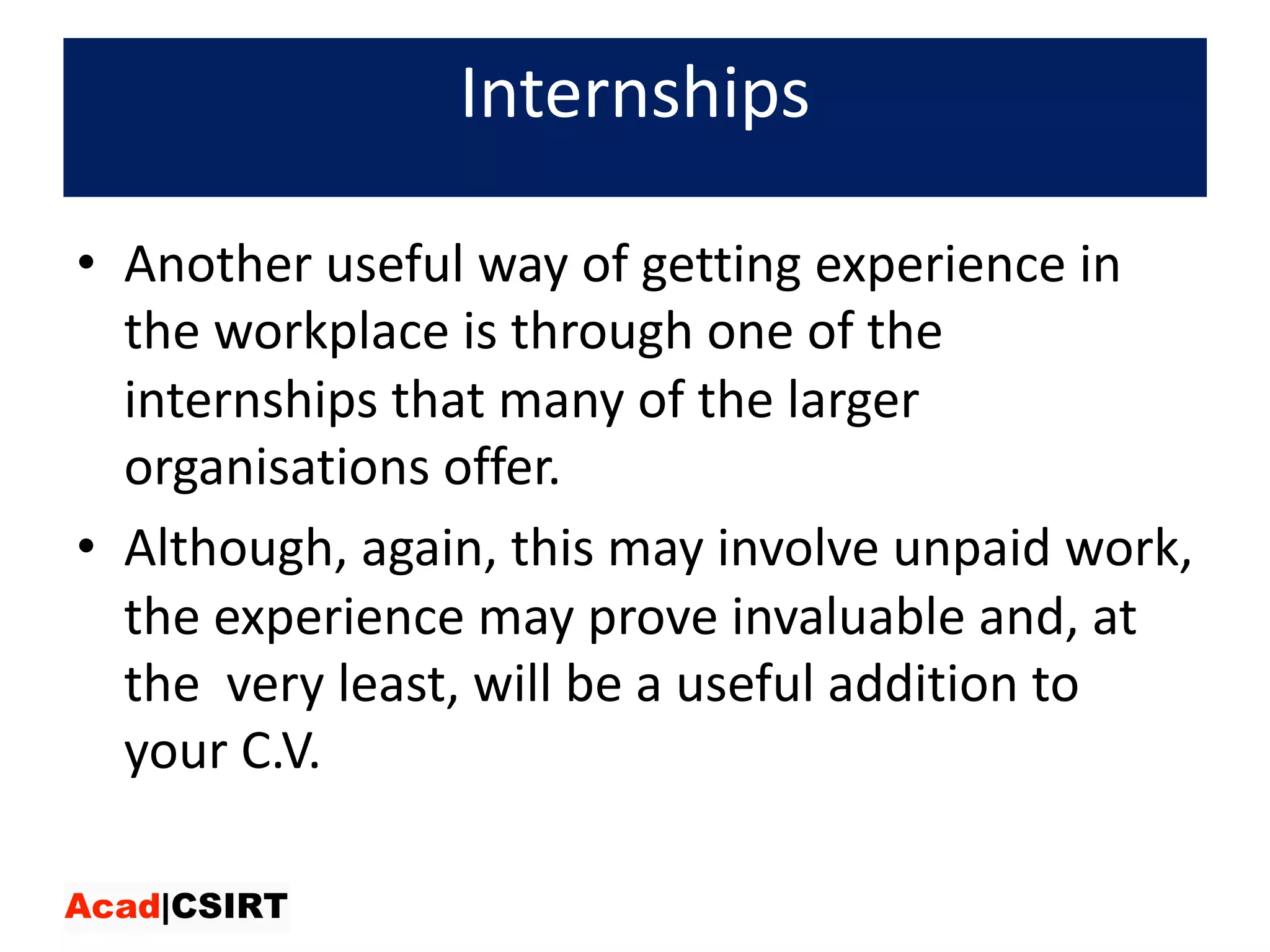 Internships
• Another	useful	way	of	getting	experience	in	
the	workplace	is	through	one	of	the	
internships	that	many	of	the	larger	
organisations offer.	
• Although,	again,	this	may	involve	unpaid	work,	
the	experience	may	prove	invaluable	and,	at	
the very	least,	will	be	a	useful	addition	to	
your	C.V.
 