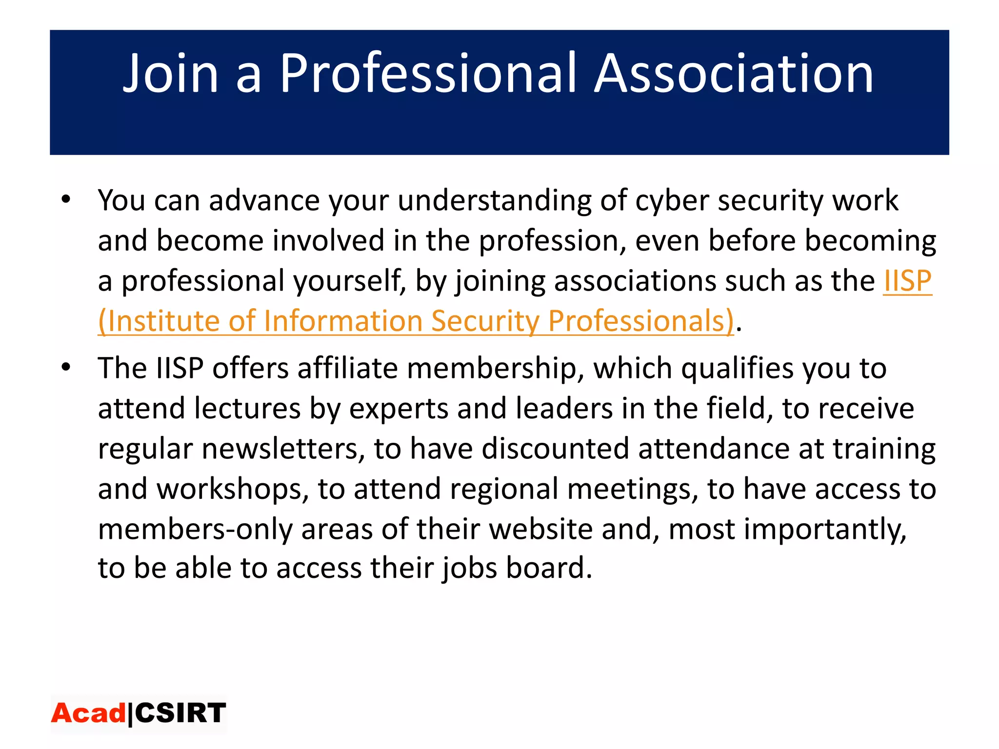 Join	a	Professional	Association
• You	can	advance	your	understanding	of	cyber	security	work	
and	become	involved	in	the	profession,	even	before	becoming	
a	professional	yourself,	by	joining	associations	such	as	the IISP	
(Institute	of	Information	Security	Professionals).	
• The	IISP	offers	affiliate	membership,	which	qualifies	you	to	
attend	lectures	by	experts	and	leaders	in	the	field,	to	receive	
regular	newsletters,	to	have	discounted	attendance	at	training	
and	workshops,	to	attend	regional	meetings,	to	have	access	to	
members-only	areas	of	their	website	and,	most	importantly,	
to	be	able	to	access	their	jobs	board.
 