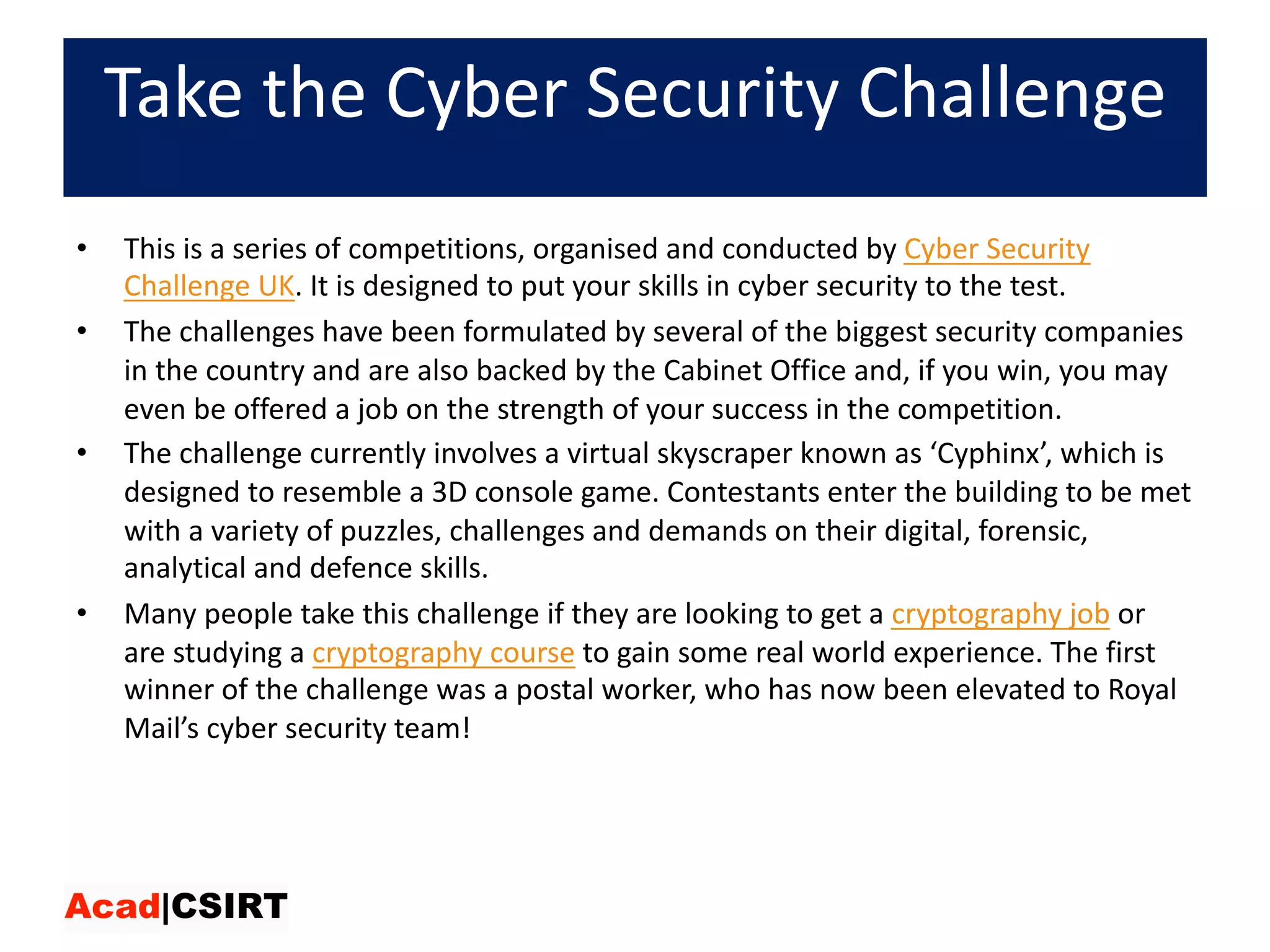Take	the	Cyber	Security	Challenge
• This	is	a	series	of	competitions,	organised and	conducted	by Cyber	Security	
Challenge	UK.	It	is	designed	to	put	your	skills	in	cyber	security	to	the	test.	
• The	challenges	have	been	formulated	by	several	of	the	biggest	security	companies	
in	the	country	and	are	also	backed	by	the	Cabinet	Office	and,	if	you	win,	you	may	
even	be	offered	a	job	on	the	strength	of	your	success	in	the	competition.	
• The	challenge	currently	involves	a	virtual	skyscraper	known	as	‘Cyphinx’,	which	is	
designed	to	resemble	a	3D	console	game.	Contestants	enter	the	building	to	be	met	
with	a	variety	of	puzzles,	challenges	and	demands	on	their	digital,	forensic,	
analytical	and	defence skills.	
• Many	people	take	this	challenge	if	they	are	looking	to	get	a cryptography	job or	
are	studying	a cryptography	course to	gain	some	real	world	experience.	The	first	
winner	of	the	challenge	was	a	postal	worker,	who	has	now	been	elevated	to	Royal	
Mail’s	cyber	security	team!
 