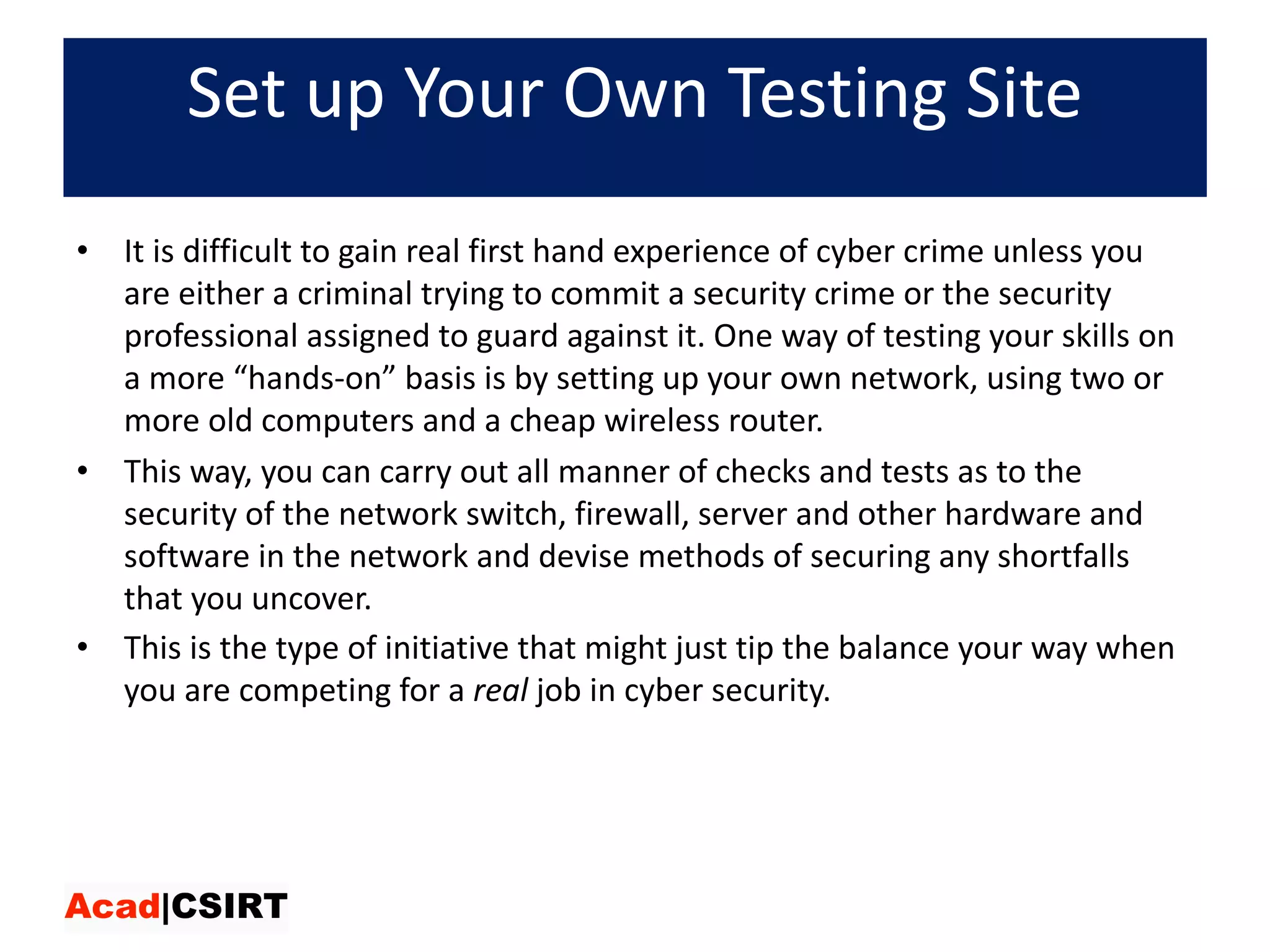Set	up	Your	Own	Testing	Site
• It	is	difficult	to	gain	real	first	hand	experience	of	cyber	crime	unless	you	
are	either	a	criminal	trying	to	commit	a	security	crime	or	the	security	
professional	assigned	to	guard	against	it.	One	way	of	testing	your	skills	on	
a	more	“hands-on”	basis	is	by	setting	up	your	own	network,	using	two	or	
more	old	computers	and	a	cheap	wireless	router.	
• This	way,	you	can	carry	out	all	manner	of	checks	and	tests	as	to	the	
security	of	the	network	switch,	firewall,	server	and	other	hardware	and	
software	in	the	network	and	devise	methods	of	securing	any	shortfalls	
that	you	uncover.	
• This	is	the	type	of	initiative	that	might	just	tip	the	balance	your	way	when	
you	are	competing	for	a real job	in	cyber	security.
 