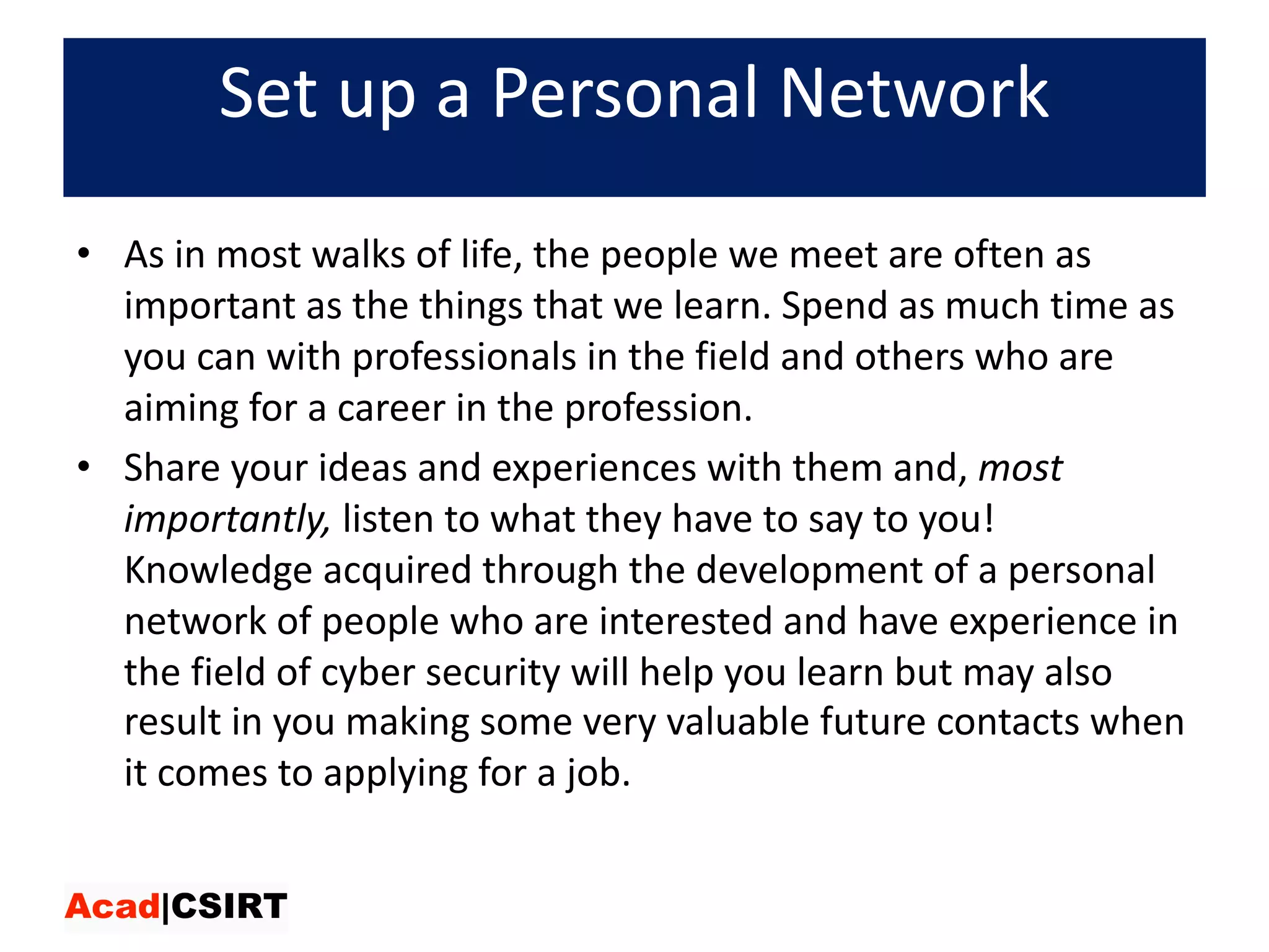 Set	up	a	Personal	Network
• As	in	most	walks	of	life,	the	people	we	meet	are	often	as	
important	as	the	things	that	we	learn.	Spend	as	much	time	as	
you	can	with	professionals	in	the	field	and	others	who	are	
aiming	for	a	career	in	the	profession.	
• Share	your	ideas	and	experiences	with	them	and, most	
importantly, listen	to	what	they	have	to	say	to	you!	
Knowledge	acquired	through	the	development	of	a	personal	
network	of	people	who	are	interested	and	have	experience	in	
the	field	of	cyber	security	will	help	you	learn	but	may	also	
result	in	you	making	some	very	valuable	future	contacts	when	
it	comes	to	applying	for	a	job.
 