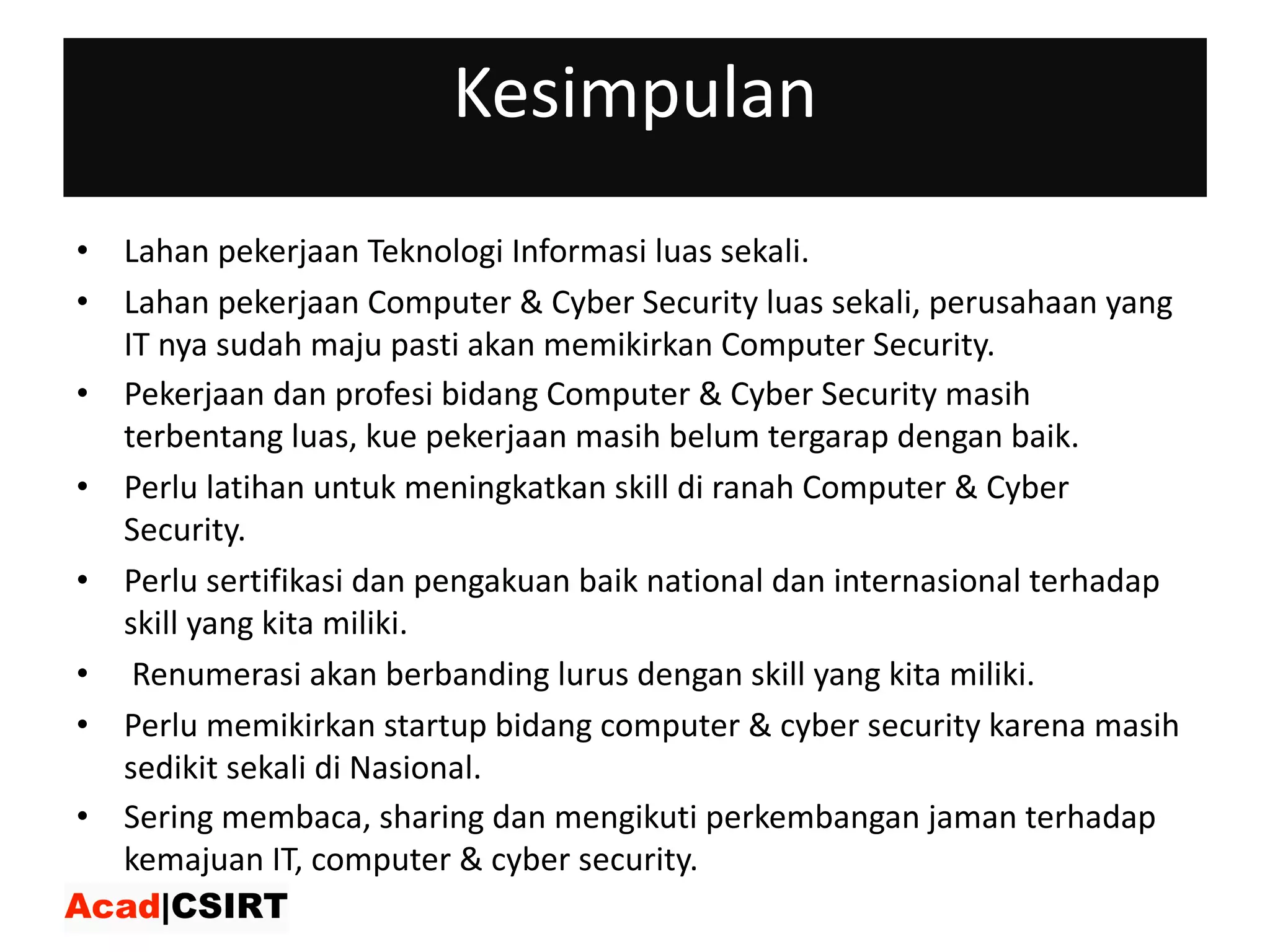 Kesimpulan
• Lahan pekerjaan Teknologi Informasi luas sekali.
• Lahan pekerjaan Computer	&	Cyber	Security	luas sekali,	perusahaan yang	
IT	nya sudah maju pasti akan memikirkan Computer	Security.
• Pekerjaan dan profesi bidang Computer	&	Cyber	Security	masih
terbentang luas,	kue pekerjaan masih belum tergarap dengan baik.
• Perlu latihan untuk meningkatkan skill	di	ranah Computer	&	Cyber	
Security.
• Perlu sertifikasi dan pengakuan baik national	dan internasional terhadap
skill	yang	kita miliki.
• Renumerasi akan berbanding lurus dengan skill	yang	kita miliki.
• Perlu memikirkan startup	bidang computer	&	cyber	security	karena masih
sedikit sekali di	Nasional.
• Sering membaca,	sharing	dan mengikuti perkembangan jaman terhadap
kemajuan IT,	computer	&	cyber	security.
 