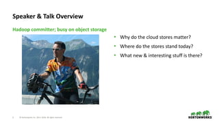 2 © Hortonworks Inc. 2011–2018. All rights reserved
• Why do the cloud stores matter?
• Where do the stores stand today?
• What new & interesting stuff is there?
Hadoop committer; busy on object storage
Speaker & Talk Overview
 
