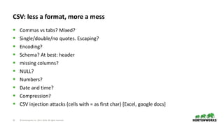 22 © Hortonworks Inc. 2011–2018. All rights reserved
CSV: less a format, more a mess
 Commas vs tabs? Mixed?
 Single/double/no quotes. Escaping?
 Encoding?
 Schema? At best: header
 missing columns?
 NULL?
 Numbers?
 Date and time?
 Compression?
 CSV injection attacks (cells with = as first char) [Excel, google docs]
 