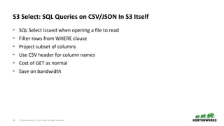 23 © Hortonworks Inc. 2011–2018. All rights reserved
S3 Select: SQL Queries on CSV/JSON In S3 Itself
• SQL Select issued when opening a file to read
• Filter rows from WHERE clause
• Project subset of columns
• Use CSV header for column names
• Cost of GET as normal
• Save on bandwidth
 