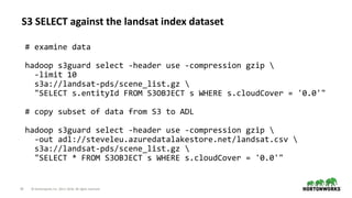 24 © Hortonworks Inc. 2011–2018. All rights reserved
S3 SELECT against the landsat index dataset
# examine data
hadoop s3guard select -header use -compression gzip 
-limit 10
s3a://landsat-pds/scene_list.gz 
"SELECT s.entityId FROM S3OBJECT s WHERE s.cloudCover = '0.0'"
# copy subset of data from S3 to ADL
hadoop s3guard select -header use -compression gzip 
-out adl://steveleu.azuredatalakestore.net/landsat.csv 
s3a://landsat-pds/scene_list.gz 
"SELECT * FROM S3OBJECT s WHERE s.cloudCover = '0.0'"
 