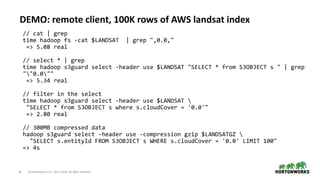 25 © Hortonworks Inc. 2011–2018. All rights reserved
DEMO: remote client, 100K rows of AWS landsat index
// cat | grep
time hadoop fs -cat $LANDSAT | grep ",0.0,"
=> 5.08 real
// select * | grep
time hadoop s3guard select -header use $LANDSAT "SELECT * from S3OBJECT s " | grep
""0.0""
=> 5.34 real
// filter in the select
time hadoop s3guard select -header use $LANDSAT 
"SELECT * from S3OBJECT s where s.cloudCover = '0.0'"
=> 2.80 real
// 300MB compressed data
hadoop s3guard select -header use -compression gzip $LANDSATGZ 
"SELECT s.entityId FROM S3OBJECT s WHERE s.cloudCover = '0.0' LIMIT 100"
=> 4s
 