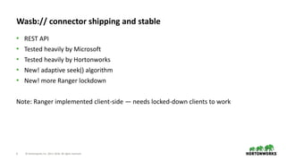 6 © Hortonworks Inc. 2011–2018. All rights reserved
Wasb:// connector shipping and stable
• REST API
• Tested heavily by Microsoft
• Tested heavily by Hortonworks
• New! adaptive seek() algorithm
• New! more Ranger lockdown
Note: Ranger implemented client-side — needs locked-down clients to work
 