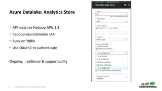 9 © Hortonworks Inc. 2011–2018. All rights reserved
Azure Datalake: Analytics Store
• API matches Hadoop APIs 1:1
• hadoop-azuredatalake JAR
• Runs on YARN
• Use OAuth2 to authenticate
Ongoing : resilience & supportability
 