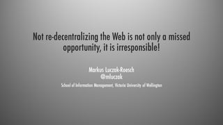 Not re-decentralizing the Web is not only a missed
opportunity, it is irresponsible!
Markus Luczak-Roesch
@mluczak
School of Information Management, Victoria University of Wellington
 