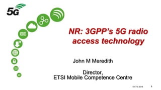 © 3GPP 2012
© ETSI 2018 1
NR: 3GPP’s 5G radio
access technology
John M Meredith
Director,
ETSI Mobile Competence Centre
 