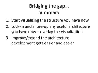 Bridging the gap…
Summary
1. Start visualizing the structure you have now
2. Lock-in and shore-up any useful architecture
you have now – overlay the visualization
3. Improve/extend the architecture –
development gets easier and easier
 