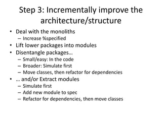 Step 3: Incrementally improve the
architecture/structure
• Deal with the monoliths
– Increase %specified
• Lift lower packages into modules
• Disentangle packages…
– Small/easy: In the code
– Broader: Simulate first
– Move classes, then refactor for dependencies
• … and/or Extract modules
– Simulate first
– Add new module to spec
– Refactor for dependencies, then move classes
 