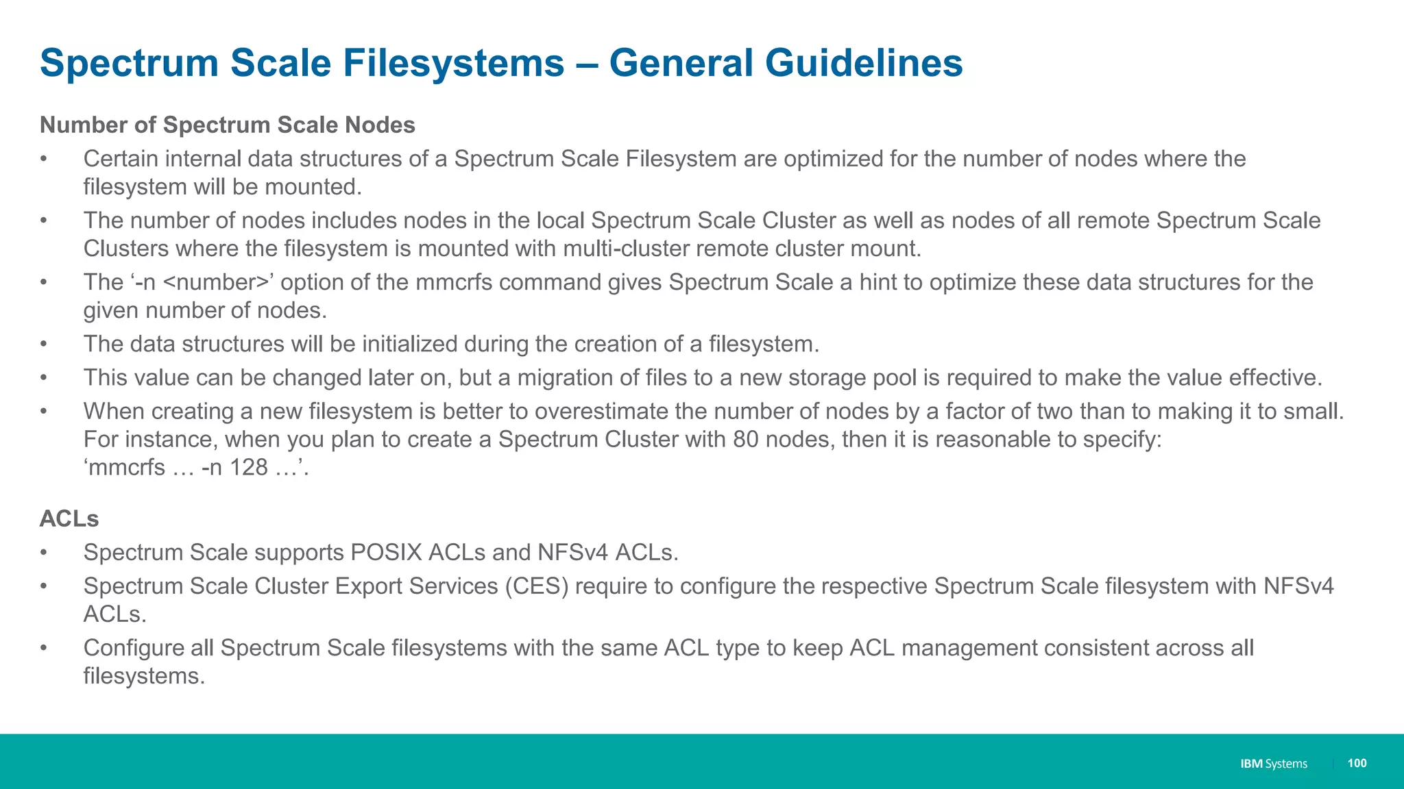 IBM Systems
Spectrum Scale Filesystems – General Guidelines
Number of Spectrum Scale Nodes
• Certain internal data structures of a Spectrum Scale Filesystem are optimized for the number of nodes where the
filesystem will be mounted.
• The number of nodes includes nodes in the local Spectrum Scale Cluster as well as nodes of all remote Spectrum Scale
Clusters where the filesystem is mounted with multi-cluster remote cluster mount.
• The ‘-n <number>’ option of the mmcrfs command gives Spectrum Scale a hint to optimize these data structures for the
given number of nodes.
• The data structures will be initialized during the creation of a filesystem.
• This value can be changed later on, but a migration of files to a new storage pool is required to make the value effective.
• When creating a new filesystem is better to overestimate the number of nodes by a factor of two than to making it to small.
For instance, when you plan to create a Spectrum Cluster with 80 nodes, then it is reasonable to specify:
‘mmcrfs … -n 128 …’.
ACLs
• Spectrum Scale supports POSIX ACLs and NFSv4 ACLs.
• Spectrum Scale Cluster Export Services (CES) require to configure the respective Spectrum Scale filesystem with NFSv4
ACLs.
• Configure all Spectrum Scale filesystems with the same ACL type to keep ACL management consistent across all
filesystems.
| 100
 