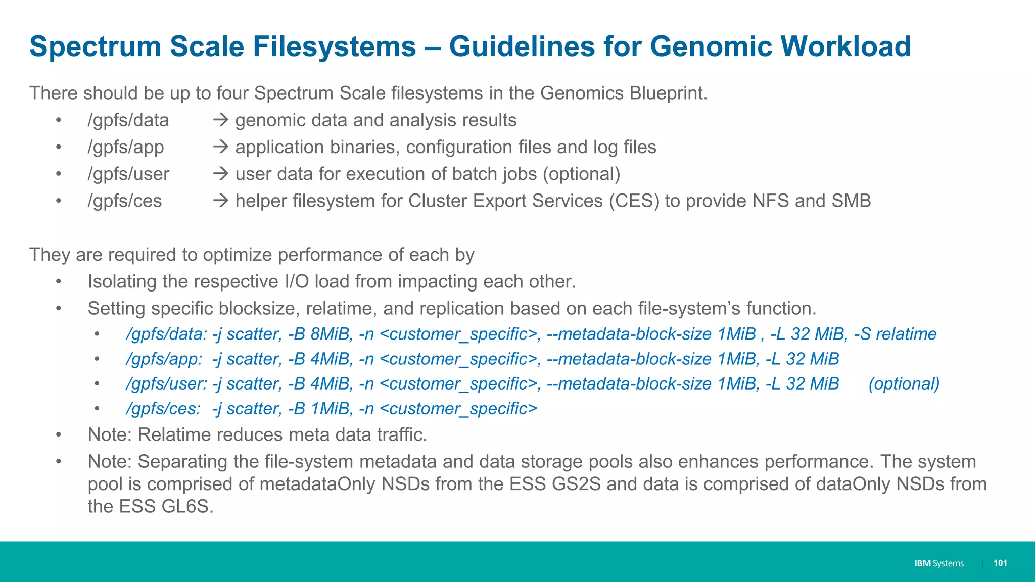 IBM Systems
Spectrum Scale Filesystems – Guidelines for Genomic Workload
There should be up to four Spectrum Scale filesystems in the Genomics Blueprint.
• /gpfs/data  genomic data and analysis results
• /gpfs/app  application binaries, configuration files and log files
• /gpfs/user  user data for execution of batch jobs (optional)
• /gpfs/ces  helper filesystem for Cluster Export Services (CES) to provide NFS and SMB
They are required to optimize performance of each by
• Isolating the respective I/O load from impacting each other.
• Setting specific blocksize, relatime, and replication based on each file-system’s function.
• /gpfs/data: -j scatter, -B 8MiB, -n <customer_specific>, --metadata-block-size 1MiB , -L 32 MiB, -S relatime
• /gpfs/app: -j scatter, -B 4MiB, -n <customer_specific>, --metadata-block-size 1MiB, -L 32 MiB
• /gpfs/user: -j scatter, -B 4MiB, -n <customer_specific>, --metadata-block-size 1MiB, -L 32 MiB (optional)
• /gpfs/ces: -j scatter, -B 1MiB, -n <customer_specific>
• Note: Relatime reduces meta data traffic.
• Note: Separating the file-system metadata and data storage pools also enhances performance. The system
pool is comprised of metadataOnly NSDs from the ESS GS2S and data is comprised of dataOnly NSDs from
the ESS GL6S.
| 101
 