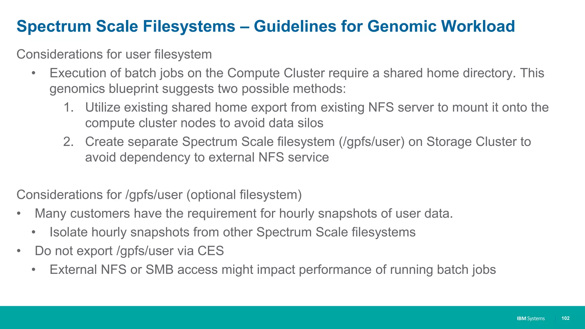IBM Systems
Spectrum Scale Filesystems – Guidelines for Genomic Workload
Considerations for user filesystem
• Execution of batch jobs on the Compute Cluster require a shared home directory. This
genomics blueprint suggests two possible methods:
1. Utilize existing shared home export from existing NFS server to mount it onto the
compute cluster nodes to avoid data silos
2. Create separate Spectrum Scale filesystem (/gpfs/user) on Storage Cluster to
avoid dependency to external NFS service
Considerations for /gpfs/user (optional filesystem)
• Many customers have the requirement for hourly snapshots of user data.
• Isolate hourly snapshots from other Spectrum Scale filesystems
• Do not export /gpfs/user via CES
• External NFS or SMB access might impact performance of running batch jobs
| 102
 