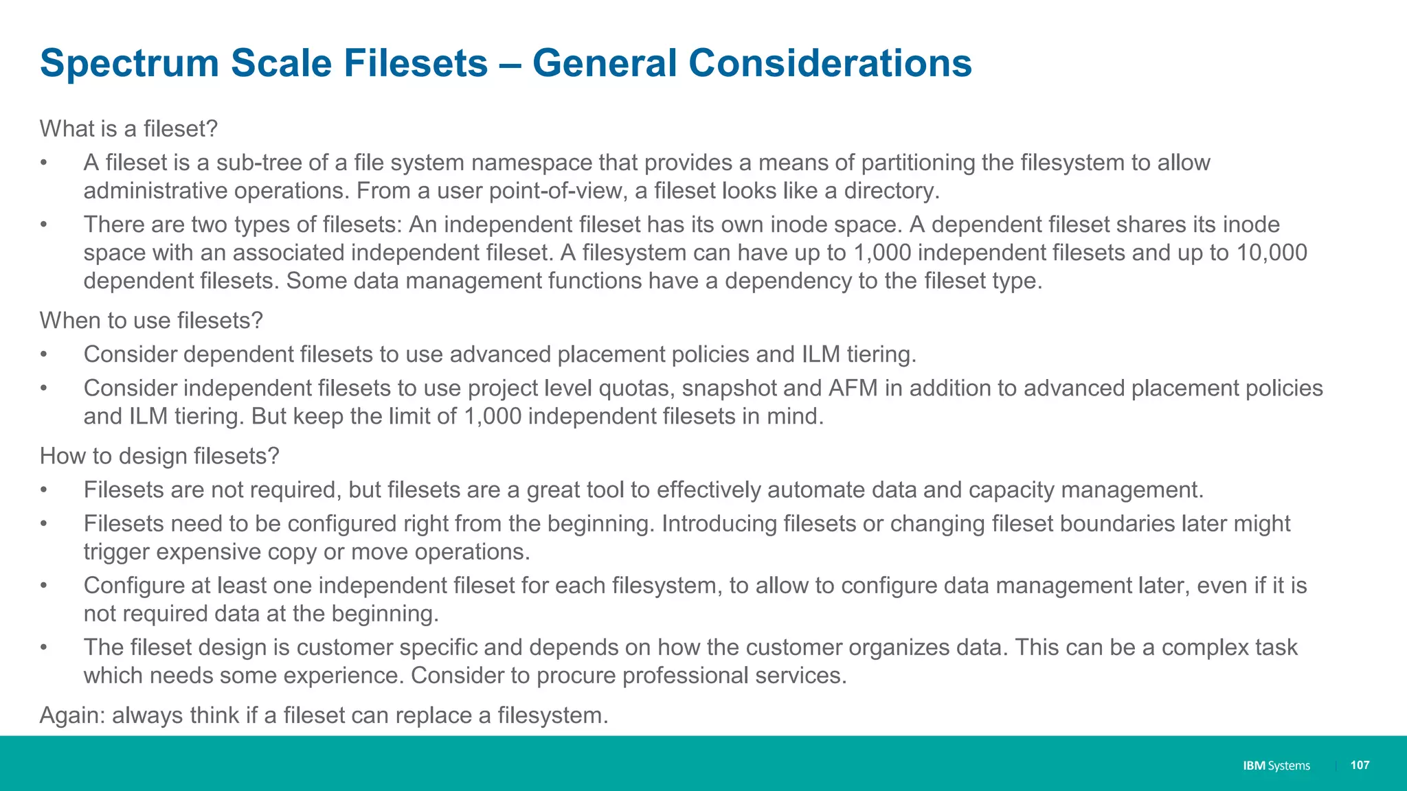 IBM Systems
Spectrum Scale Filesets – General Considerations
What is a fileset?
• A fileset is a sub-tree of a file system namespace that provides a means of partitioning the filesystem to allow
administrative operations. From a user point-of-view, a fileset looks like a directory.
• There are two types of filesets: An independent fileset has its own inode space. A dependent fileset shares its inode
space with an associated independent fileset. A filesystem can have up to 1,000 independent filesets and up to 10,000
dependent filesets. Some data management functions have a dependency to the fileset type.
When to use filesets?
• Consider dependent filesets to use advanced placement policies and ILM tiering.
• Consider independent filesets to use project level quotas, snapshot and AFM in addition to advanced placement policies
and ILM tiering. But keep the limit of 1,000 independent filesets in mind.
How to design filesets?
• Filesets are not required, but filesets are a great tool to effectively automate data and capacity management.
• Filesets need to be configured right from the beginning. Introducing filesets or changing fileset boundaries later might
trigger expensive copy or move operations.
• Configure at least one independent fileset for each filesystem, to allow to configure data management later, even if it is
not required data at the beginning.
• The fileset design is customer specific and depends on how the customer organizes data. This can be a complex task
which needs some experience. Consider to procure professional services.
Again: always think if a fileset can replace a filesystem.
| 107
 