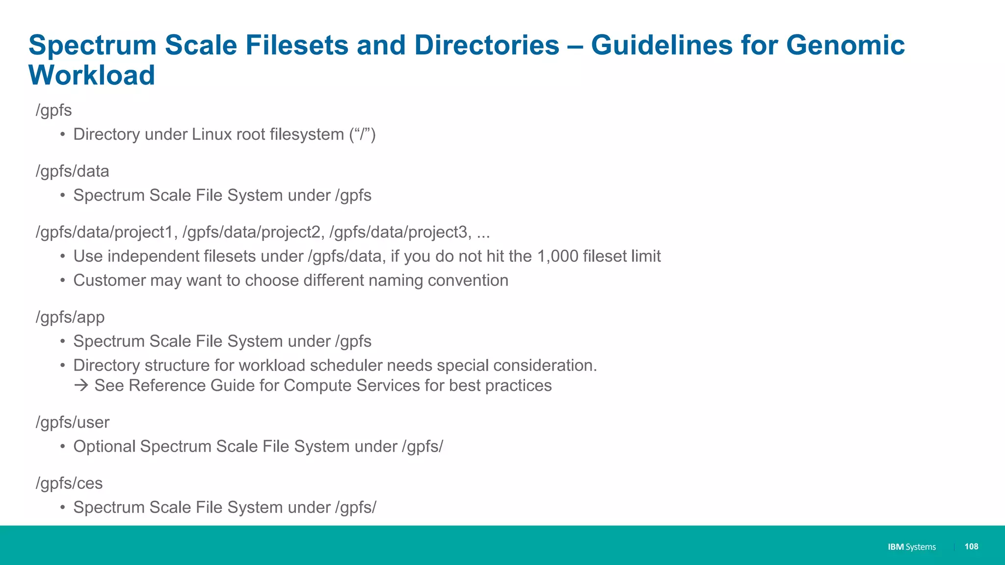 IBM Systems
Spectrum Scale Filesets and Directories – Guidelines for Genomic
Workload
/gpfs
• Directory under Linux root filesystem (“/”)
/gpfs/data
• Spectrum Scale File System under /gpfs
/gpfs/data/project1, /gpfs/data/project2, /gpfs/data/project3, ...
• Use independent filesets under /gpfs/data, if you do not hit the 1,000 fileset limit
• Customer may want to choose different naming convention
/gpfs/app
• Spectrum Scale File System under /gpfs
• Directory structure for workload scheduler needs special consideration.
 See Reference Guide for Compute Services for best practices
/gpfs/user
• Optional Spectrum Scale File System under /gpfs/
/gpfs/ces
• Spectrum Scale File System under /gpfs/
| 108
 