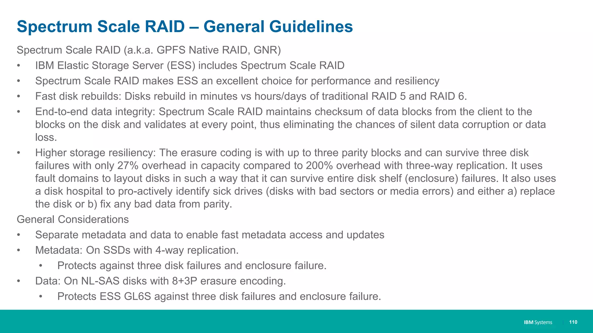 IBM Systems
Spectrum Scale RAID – General Guidelines
Spectrum Scale RAID (a.k.a. GPFS Native RAID, GNR)
• IBM Elastic Storage Server (ESS) includes Spectrum Scale RAID
• Spectrum Scale RAID makes ESS an excellent choice for performance and resiliency
• Fast disk rebuilds: Disks rebuild in minutes vs hours/days of traditional RAID 5 and RAID 6.
• End-to-end data integrity: Spectrum Scale RAID maintains checksum of data blocks from the client to the
blocks on the disk and validates at every point, thus eliminating the chances of silent data corruption or data
loss.
• Higher storage resiliency: The erasure coding is with up to three parity blocks and can survive three disk
failures with only 27% overhead in capacity compared to 200% overhead with three-way replication. It uses
fault domains to layout disks in such a way that it can survive entire disk shelf (enclosure) failures. It also uses
a disk hospital to pro-actively identify sick drives (disks with bad sectors or media errors) and either a) replace
the disk or b) fix any bad data from parity.
General Considerations
• Separate metadata and data to enable fast metadata access and updates
• Metadata: On SSDs with 4-way replication.
• Protects against three disk failures and enclosure failure.
• Data: On NL-SAS disks with 8+3P erasure encoding.
• Protects ESS GL6S against three disk failures and enclosure failure.
| 110
 