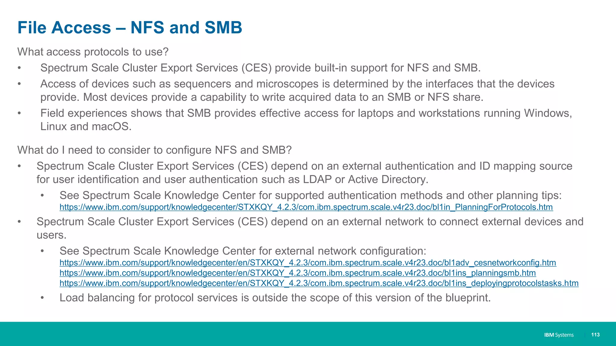 IBM Systems
File Access – NFS and SMB
What access protocols to use?
• Spectrum Scale Cluster Export Services (CES) provide built-in support for NFS and SMB.
• Access of devices such as sequencers and microscopes is determined by the interfaces that the devices
provide. Most devices provide a capability to write acquired data to an SMB or NFS share.
• Field experiences shows that SMB provides effective access for laptops and workstations running Windows,
Linux and macOS.
What do I need to consider to configure NFS and SMB?
• Spectrum Scale Cluster Export Services (CES) depend on an external authentication and ID mapping source
for user identification and user authentication such as LDAP or Active Directory.
• See Spectrum Scale Knowledge Center for supported authentication methods and other planning tips:
https://www.ibm.com/support/knowledgecenter/STXKQY_4.2.3/com.ibm.spectrum.scale.v4r23.doc/bl1in_PlanningForProtocols.htm
• Spectrum Scale Cluster Export Services (CES) depend on an external network to connect external devices and
users.
• See Spectrum Scale Knowledge Center for external network configuration:
https://www.ibm.com/support/knowledgecenter/en/STXKQY_4.2.3/com.ibm.spectrum.scale.v4r23.doc/bl1adv_cesnetworkconfig.htm
https://www.ibm.com/support/knowledgecenter/en/STXKQY_4.2.3/com.ibm.spectrum.scale.v4r23.doc/bl1ins_planningsmb.htm
https://www.ibm.com/support/knowledgecenter/en/STXKQY_4.2.3/com.ibm.spectrum.scale.v4r23.doc/bl1ins_deployingprotocolstasks.htm
• Load balancing for protocol services is outside the scope of this version of the blueprint.
| 113
 