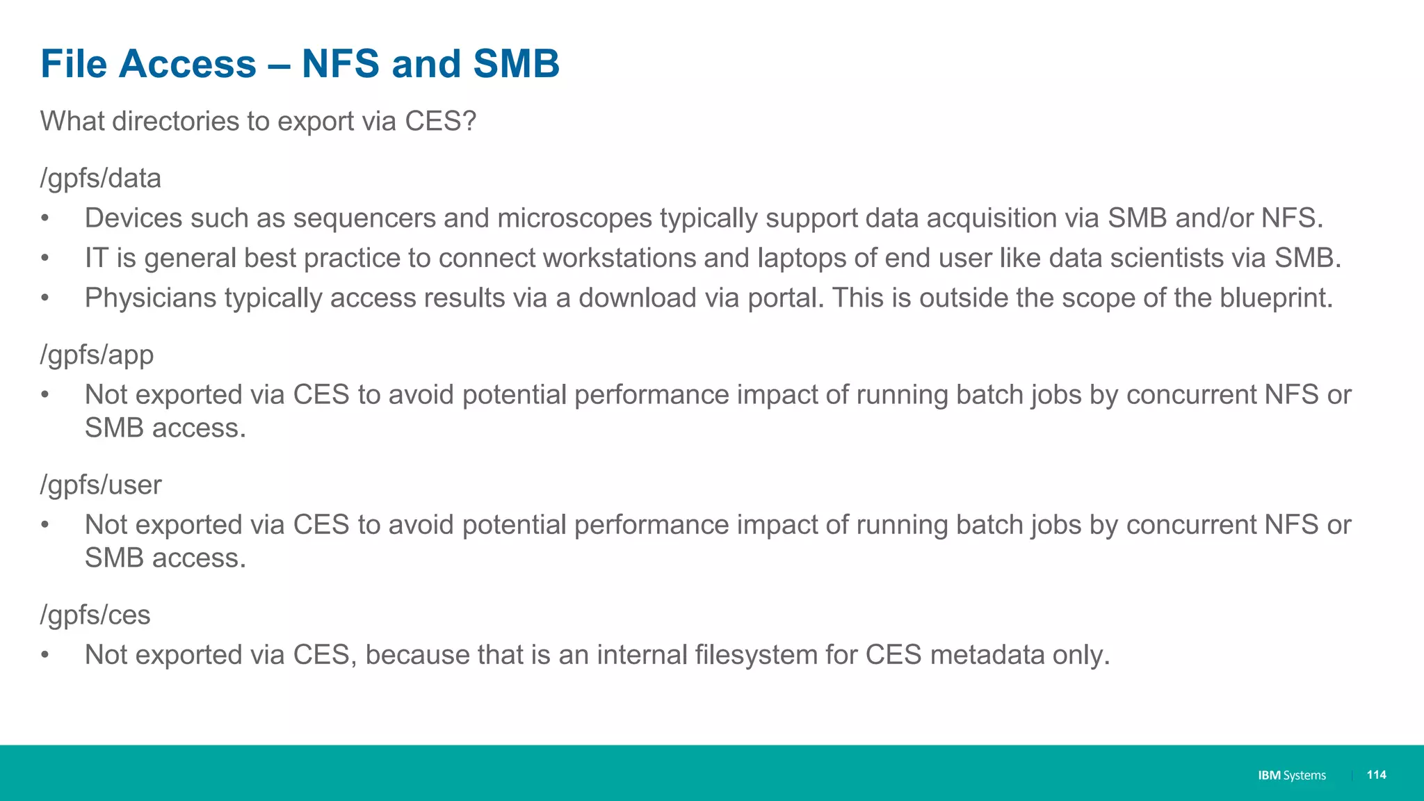 IBM Systems
File Access – NFS and SMB
What directories to export via CES?
/gpfs/data
• Devices such as sequencers and microscopes typically support data acquisition via SMB and/or NFS.
• IT is general best practice to connect workstations and laptops of end user like data scientists via SMB.
• Physicians typically access results via a download via portal. This is outside the scope of the blueprint.
/gpfs/app
• Not exported via CES to avoid potential performance impact of running batch jobs by concurrent NFS or
SMB access.
/gpfs/user
• Not exported via CES to avoid potential performance impact of running batch jobs by concurrent NFS or
SMB access.
/gpfs/ces
• Not exported via CES, because that is an internal filesystem for CES metadata only.
| 114
 