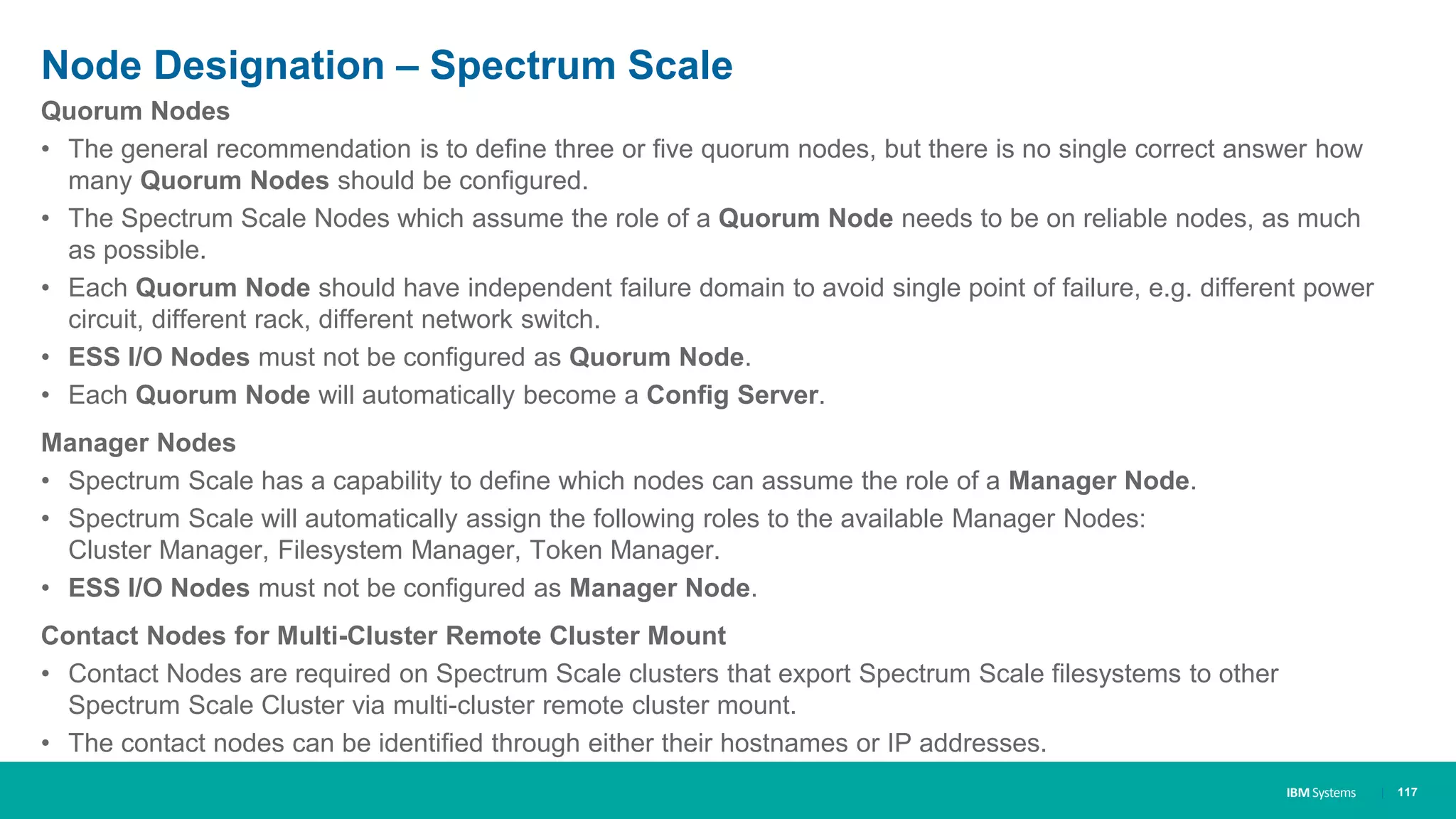 IBM Systems
Node Designation – Spectrum Scale
Quorum Nodes
• The general recommendation is to define three or five quorum nodes, but there is no single correct answer how
many Quorum Nodes should be configured.
• The Spectrum Scale Nodes which assume the role of a Quorum Node needs to be on reliable nodes, as much
as possible.
• Each Quorum Node should have independent failure domain to avoid single point of failure, e.g. different power
circuit, different rack, different network switch.
• ESS I/O Nodes must not be configured as Quorum Node.
• Each Quorum Node will automatically become a Config Server.
Manager Nodes
• Spectrum Scale has a capability to define which nodes can assume the role of a Manager Node.
• Spectrum Scale will automatically assign the following roles to the available Manager Nodes:
Cluster Manager, Filesystem Manager, Token Manager.
• ESS I/O Nodes must not be configured as Manager Node.
Contact Nodes for Multi-Cluster Remote Cluster Mount
• Contact Nodes are required on Spectrum Scale clusters that export Spectrum Scale filesystems to other
Spectrum Scale Cluster via multi-cluster remote cluster mount.
• The contact nodes can be identified through either their hostnames or IP addresses.
| 117
 