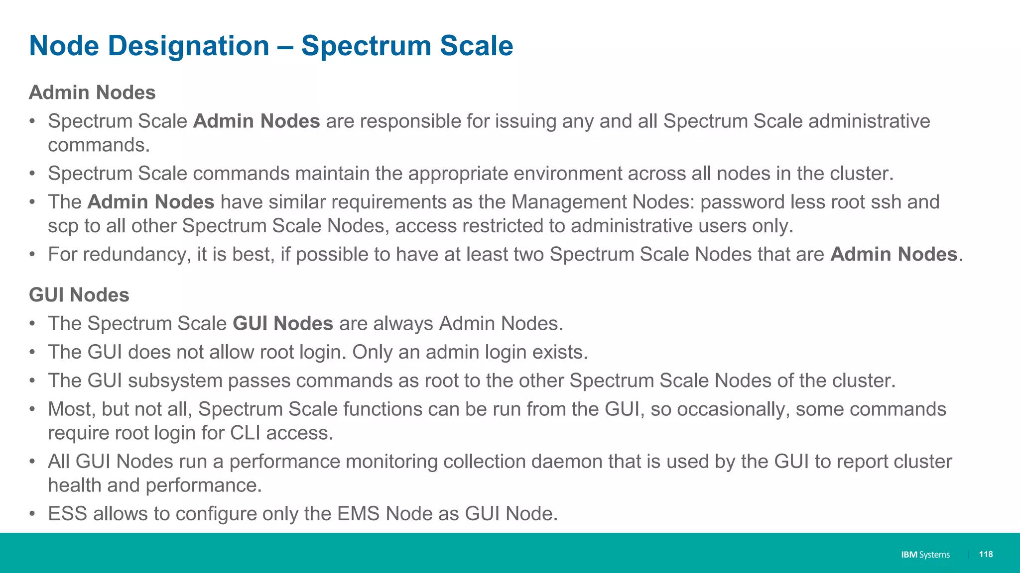 IBM Systems
Node Designation – Spectrum Scale
Admin Nodes
• Spectrum Scale Admin Nodes are responsible for issuing any and all Spectrum Scale administrative
commands.
• Spectrum Scale commands maintain the appropriate environment across all nodes in the cluster.
• The Admin Nodes have similar requirements as the Management Nodes: password less root ssh and
scp to all other Spectrum Scale Nodes, access restricted to administrative users only.
• For redundancy, it is best, if possible to have at least two Spectrum Scale Nodes that are Admin Nodes.
GUI Nodes
• The Spectrum Scale GUI Nodes are always Admin Nodes.
• The GUI does not allow root login. Only an admin login exists.
• The GUI subsystem passes commands as root to the other Spectrum Scale Nodes of the cluster.
• Most, but not all, Spectrum Scale functions can be run from the GUI, so occasionally, some commands
require root login for CLI access.
• All GUI Nodes run a performance monitoring collection daemon that is used by the GUI to report cluster
health and performance.
• ESS allows to configure only the EMS Node as GUI Node.
| 118
 