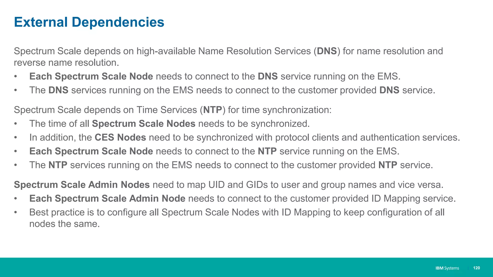 IBM Systems
External Dependencies
Spectrum Scale depends on high-available Name Resolution Services (DNS) for name resolution and
reverse name resolution.
• Each Spectrum Scale Node needs to connect to the DNS service running on the EMS.
• The DNS services running on the EMS needs to connect to the customer provided DNS service.
Spectrum Scale depends on Time Services (NTP) for time synchronization:
• The time of all Spectrum Scale Nodes needs to be synchronized.
• In addition, the CES Nodes need to be synchronized with protocol clients and authentication services.
• Each Spectrum Scale Node needs to connect to the NTP service running on the EMS.
• The NTP services running on the EMS needs to connect to the customer provided NTP service.
Spectrum Scale Admin Nodes need to map UID and GIDs to user and group names and vice versa.
• Each Spectrum Scale Admin Node needs to connect to the customer provided ID Mapping service.
• Best practice is to configure all Spectrum Scale Nodes with ID Mapping to keep configuration of all
nodes the same.
| 120
 