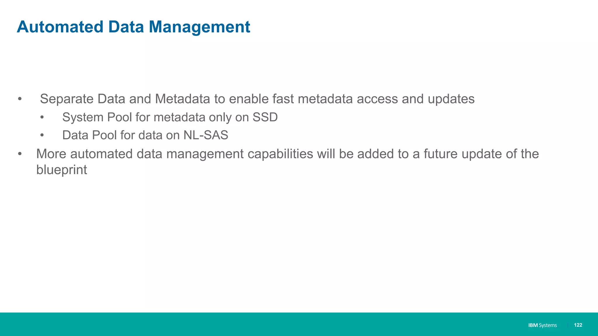 IBM Systems
Automated Data Management
• Separate Data and Metadata to enable fast metadata access and updates
• System Pool for metadata only on SSD
• Data Pool for data on NL-SAS
• More automated data management capabilities will be added to a future update of the
blueprint
| 122
 