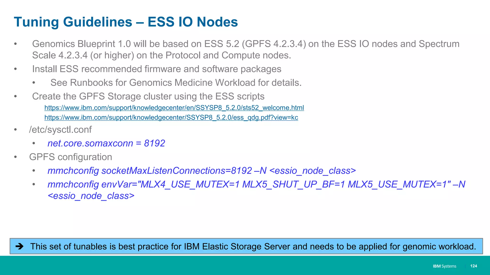 IBM Systems
Tuning Guidelines – ESS IO Nodes
• Genomics Blueprint 1.0 will be based on ESS 5.2 (GPFS 4.2.3.4) on the ESS IO nodes and Spectrum
Scale 4.2.3.4 (or higher) on the Protocol and Compute nodes.
• Install ESS recommended firmware and software packages
• See Runbooks for Genomics Medicine Workload for details.
• Create the GPFS Storage cluster using the ESS scripts
https://www.ibm.com/support/knowledgecenter/en/SSYSP8_5.2.0/sts52_welcome.html
https://www.ibm.com/support/knowledgecenter/SSYSP8_5.2.0/ess_qdg.pdf?view=kc
• /etc/sysctl.conf
• net.core.somaxconn = 8192
• GPFS configuration
• mmchconfig socketMaxListenConnections=8192 –N <essio_node_class>
• mmchconfig envVar="MLX4_USE_MUTEX=1 MLX5_SHUT_UP_BF=1 MLX5_USE_MUTEX=1" –N
<essio_node_class>
| 124
 This set of tunables is best practice for IBM Elastic Storage Server and needs to be applied for genomic workload.
 