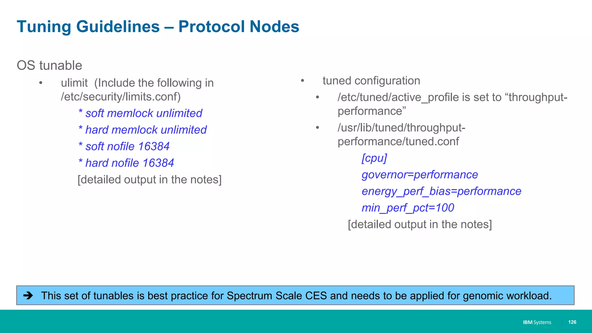 IBM Systems
Tuning Guidelines – Protocol Nodes
| 126
OS tunable
• ulimit (Include the following in
/etc/security/limits.conf)
* soft memlock unlimited
* hard memlock unlimited
* soft nofile 16384
* hard nofile 16384
[detailed output in the notes]
• tuned configuration
• /etc/tuned/active_profile is set to “throughput-
performance”
• /usr/lib/tuned/throughput-
performance/tuned.conf
[cpu]
governor=performance
energy_perf_bias=performance
min_perf_pct=100
[detailed output in the notes]
 This set of tunables is best practice for Spectrum Scale CES and needs to be applied for genomic workload.
 
