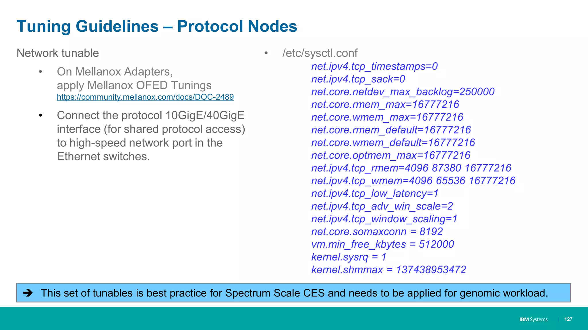 IBM Systems
Tuning Guidelines – Protocol Nodes
| 127
Network tunable
• On Mellanox Adapters,
apply Mellanox OFED Tunings
https://community.mellanox.com/docs/DOC-2489
• Connect the protocol 10GigE/40GigE
interface (for shared protocol access)
to high-speed network port in the
Ethernet switches.
• /etc/sysctl.conf
net.ipv4.tcp_timestamps=0
net.ipv4.tcp_sack=0
net.core.netdev_max_backlog=250000
net.core.rmem_max=16777216
net.core.wmem_max=16777216
net.core.rmem_default=16777216
net.core.wmem_default=16777216
net.core.optmem_max=16777216
net.ipv4.tcp_rmem=4096 87380 16777216
net.ipv4.tcp_wmem=4096 65536 16777216
net.ipv4.tcp_low_latency=1
net.ipv4.tcp_adv_win_scale=2
net.ipv4.tcp_window_scaling=1
net.core.somaxconn = 8192
vm.min_free_kbytes = 512000
kernel.sysrq = 1
kernel.shmmax = 137438953472
 This set of tunables is best practice for Spectrum Scale CES and needs to be applied for genomic workload.
 