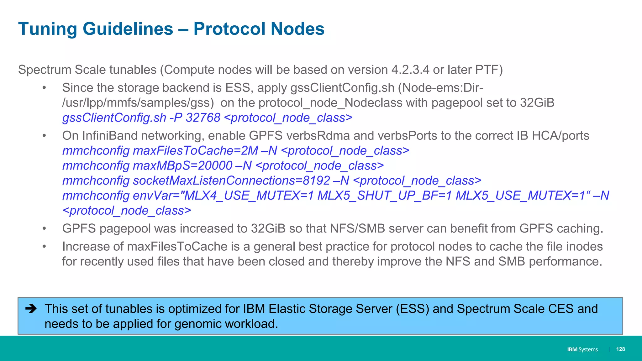 IBM Systems
Tuning Guidelines – Protocol Nodes
| 128
Spectrum Scale tunables (Compute nodes will be based on version 4.2.3.4 or later PTF)
• Since the storage backend is ESS, apply gssClientConfig.sh (Node-ems:Dir-
/usr/lpp/mmfs/samples/gss) on the protocol_node_Nodeclass with pagepool set to 32GiB
gssClientConfig.sh -P 32768 <protocol_node_class>
• On InfiniBand networking, enable GPFS verbsRdma and verbsPorts to the correct IB HCA/ports
mmchconfig maxFilesToCache=2M –N <protocol_node_class>
mmchconfig maxMBpS=20000 –N <protocol_node_class>
mmchconfig socketMaxListenConnections=8192 –N <protocol_node_class>
mmchconfig envVar="MLX4_USE_MUTEX=1 MLX5_SHUT_UP_BF=1 MLX5_USE_MUTEX=1“ –N
<protocol_node_class>
• GPFS pagepool was increased to 32GiB so that NFS/SMB server can benefit from GPFS caching.
• Increase of maxFilesToCache is a general best practice for protocol nodes to cache the file inodes
for recently used files that have been closed and thereby improve the NFS and SMB performance.
 This set of tunables is optimized for IBM Elastic Storage Server (ESS) and Spectrum Scale CES and
needs to be applied for genomic workload.
 