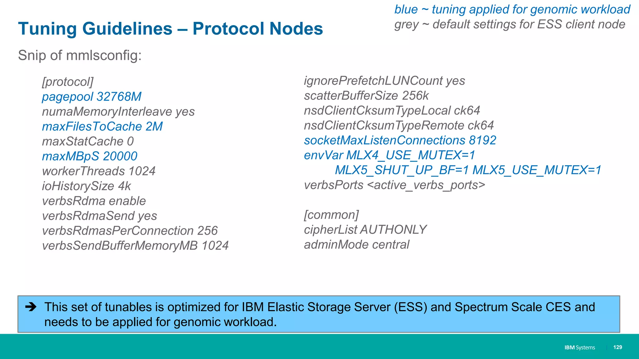 IBM Systems
Tuning Guidelines – Protocol Nodes
| 129
Snip of mmlsconfig:
[protocol]
pagepool 32768M
numaMemoryInterleave yes
maxFilesToCache 2M
maxStatCache 0
maxMBpS 20000
workerThreads 1024
ioHistorySize 4k
verbsRdma enable
verbsRdmaSend yes
verbsRdmasPerConnection 256
verbsSendBufferMemoryMB 1024
ignorePrefetchLUNCount yes
scatterBufferSize 256k
nsdClientCksumTypeLocal ck64
nsdClientCksumTypeRemote ck64
socketMaxListenConnections 8192
envVar MLX4_USE_MUTEX=1
MLX5_SHUT_UP_BF=1 MLX5_USE_MUTEX=1
verbsPorts <active_verbs_ports>
[common]
cipherList AUTHONLY
adminMode central
 This set of tunables is optimized for IBM Elastic Storage Server (ESS) and Spectrum Scale CES and
needs to be applied for genomic workload.
blue ~ tuning applied for genomic workload
grey ~ default settings for ESS client node
 
