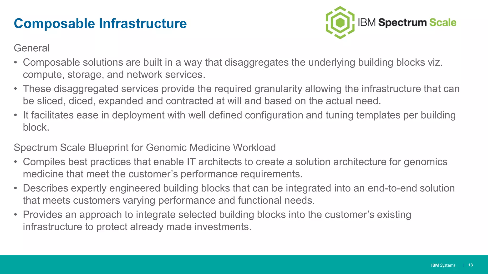 IBM Systems
Composable Infrastructure
General
• Composable solutions are built in a way that disaggregates the underlying building blocks viz.
compute, storage, and network services.
• These disaggregated services provide the required granularity allowing the infrastructure that can
be sliced, diced, expanded and contracted at will and based on the actual need.
• It facilitates ease in deployment with well defined configuration and tuning templates per building
block.
Spectrum Scale Blueprint for Genomic Medicine Workload
• Compiles best practices that enable IT architects to create a solution architecture for genomics
medicine that meet the customer’s performance requirements.
• Describes expertly engineered building blocks that can be integrated into an end-to-end solution
that meets customers varying performance and functional needs.
• Provides an approach to integrate selected building blocks into the customer’s existing
infrastructure to protect already made investments.
| 13
 
