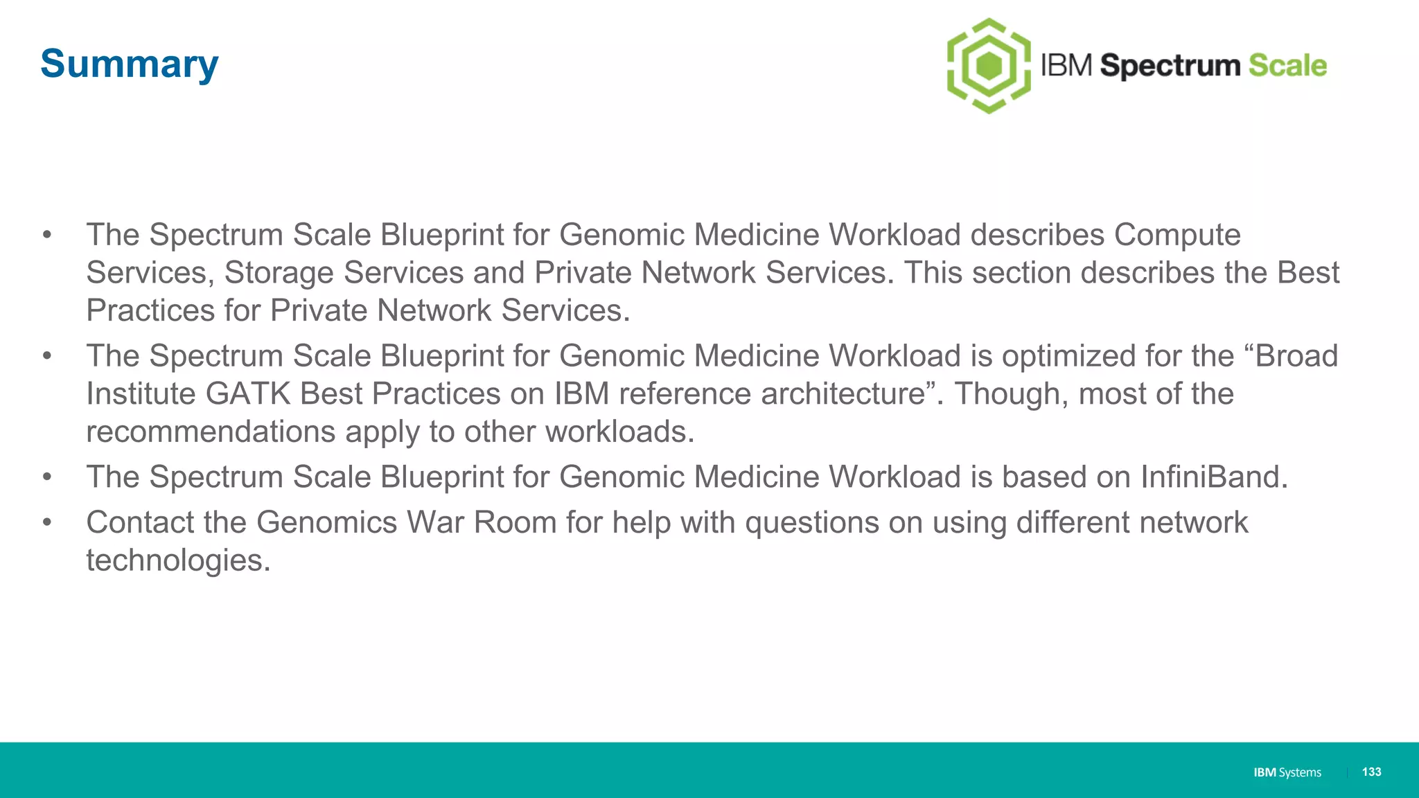 IBM Systems
Summary
• The Spectrum Scale Blueprint for Genomic Medicine Workload describes Compute
Services, Storage Services and Private Network Services. This section describes the Best
Practices for Private Network Services.
• The Spectrum Scale Blueprint for Genomic Medicine Workload is optimized for the “Broad
Institute GATK Best Practices on IBM reference architecture”. Though, most of the
recommendations apply to other workloads.
• The Spectrum Scale Blueprint for Genomic Medicine Workload is based on InfiniBand.
• Contact the Genomics War Room for help with questions on using different network
technologies.
| 133
 