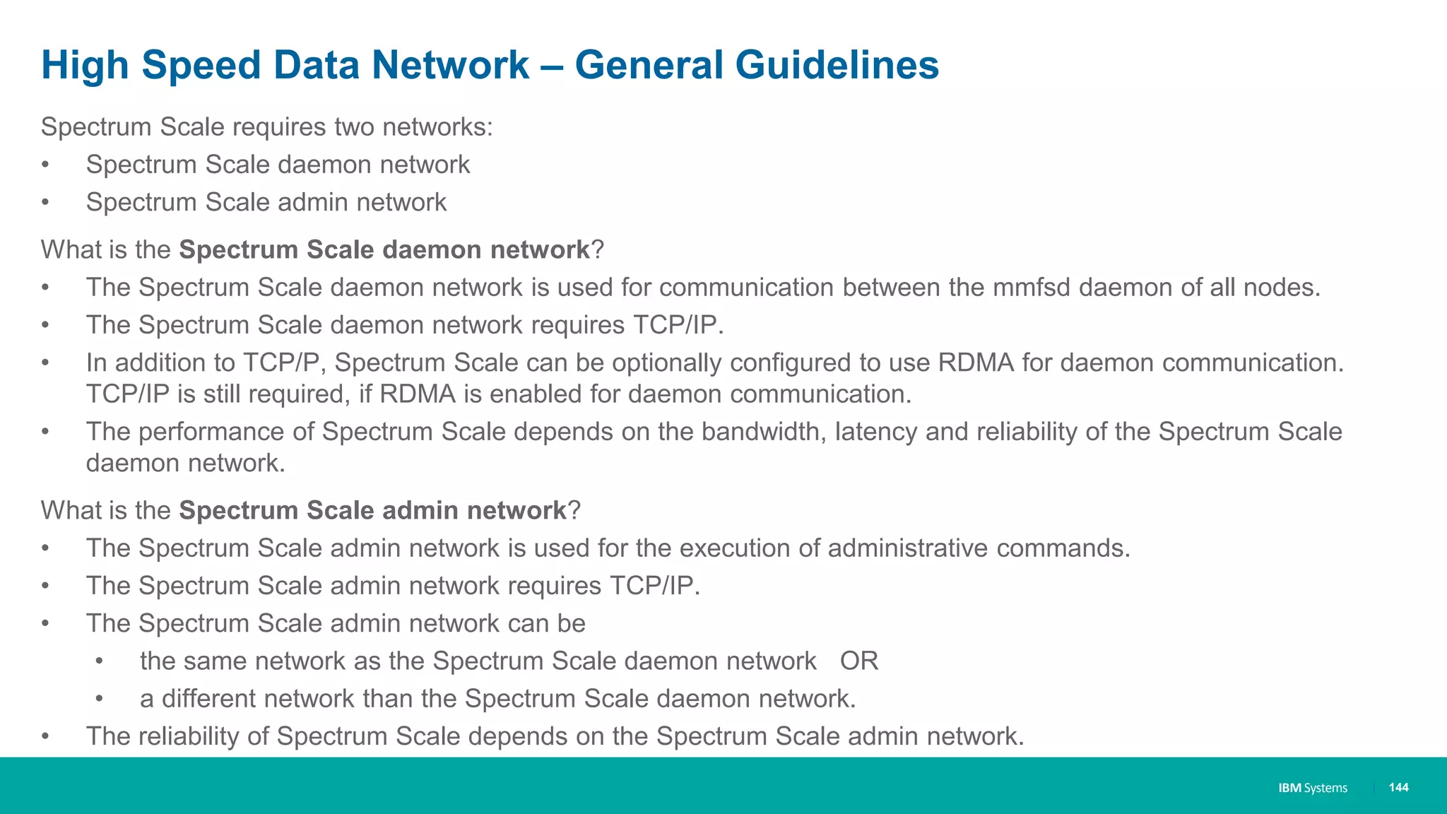 IBM Systems
High Speed Data Network – General Guidelines
Spectrum Scale requires two networks:
• Spectrum Scale daemon network
• Spectrum Scale admin network
What is the Spectrum Scale daemon network?
• The Spectrum Scale daemon network is used for communication between the mmfsd daemon of all nodes.
• The Spectrum Scale daemon network requires TCP/IP.
• In addition to TCP/P, Spectrum Scale can be optionally configured to use RDMA for daemon communication.
TCP/IP is still required, if RDMA is enabled for daemon communication.
• The performance of Spectrum Scale depends on the bandwidth, latency and reliability of the Spectrum Scale
daemon network.
What is the Spectrum Scale admin network?
• The Spectrum Scale admin network is used for the execution of administrative commands.
• The Spectrum Scale admin network requires TCP/IP.
• The Spectrum Scale admin network can be
• the same network as the Spectrum Scale daemon network OR
• a different network than the Spectrum Scale daemon network.
• The reliability of Spectrum Scale depends on the Spectrum Scale admin network.
| 144
 