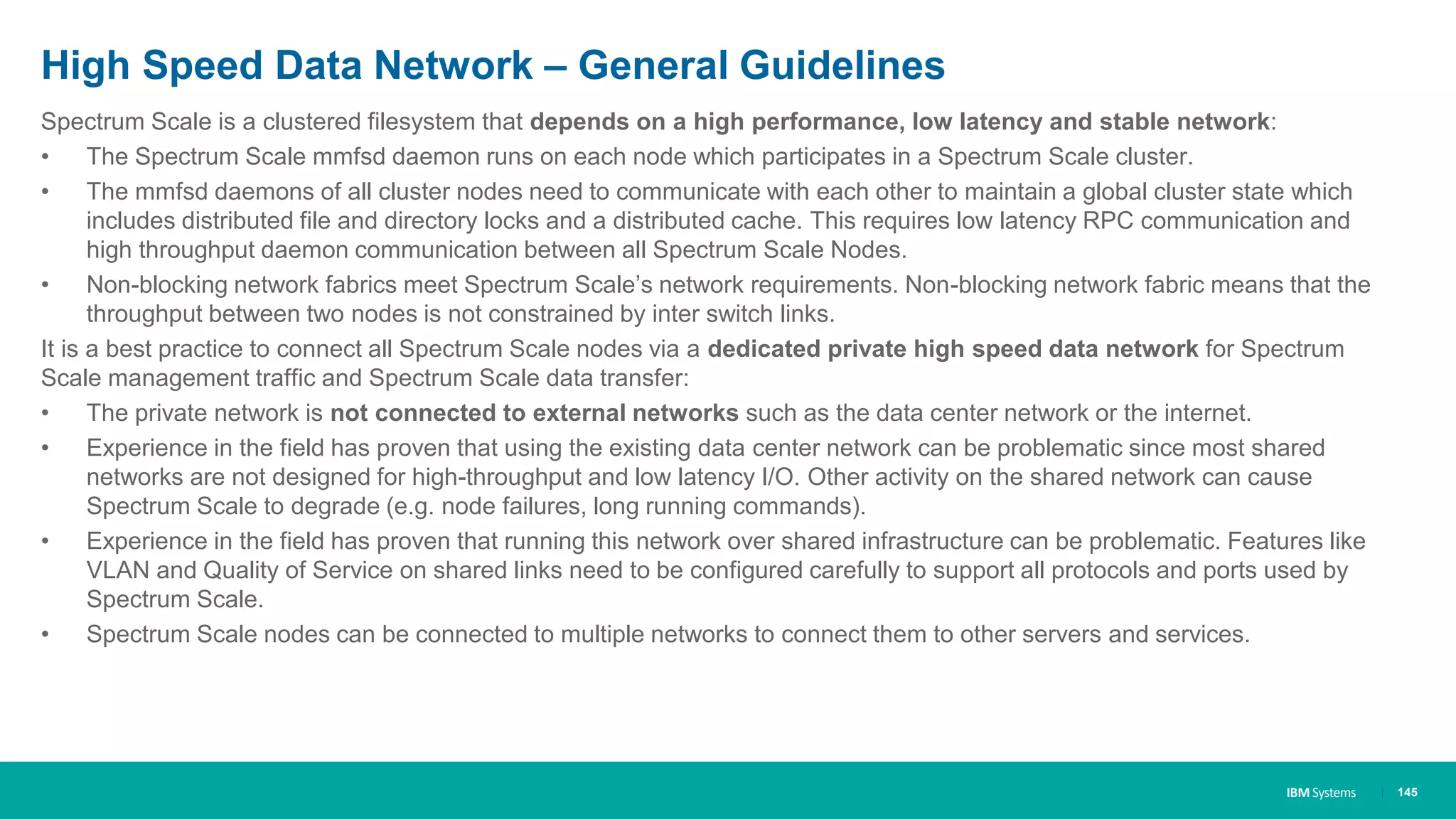 IBM Systems
High Speed Data Network – General Guidelines
Spectrum Scale is a clustered filesystem that depends on a high performance, low latency and stable network:
• The Spectrum Scale mmfsd daemon runs on each node which participates in a Spectrum Scale cluster.
• The mmfsd daemons of all cluster nodes need to communicate with each other to maintain a global cluster state which
includes distributed file and directory locks and a distributed cache. This requires low latency RPC communication and
high throughput daemon communication between all Spectrum Scale Nodes.
• Non-blocking network fabrics meet Spectrum Scale’s network requirements. Non-blocking network fabric means that the
throughput between two nodes is not constrained by inter switch links.
It is a best practice to connect all Spectrum Scale nodes via a dedicated private high speed data network for Spectrum
Scale management traffic and Spectrum Scale data transfer:
• The private network is not connected to external networks such as the data center network or the internet.
• Experience in the field has proven that using the existing data center network can be problematic since most shared
networks are not designed for high-throughput and low latency I/O. Other activity on the shared network can cause
Spectrum Scale to degrade (e.g. node failures, long running commands).
• Experience in the field has proven that running this network over shared infrastructure can be problematic. Features like
VLAN and Quality of Service on shared links need to be configured carefully to support all protocols and ports used by
Spectrum Scale.
• Spectrum Scale nodes can be connected to multiple networks to connect them to other servers and services.
| 145
 