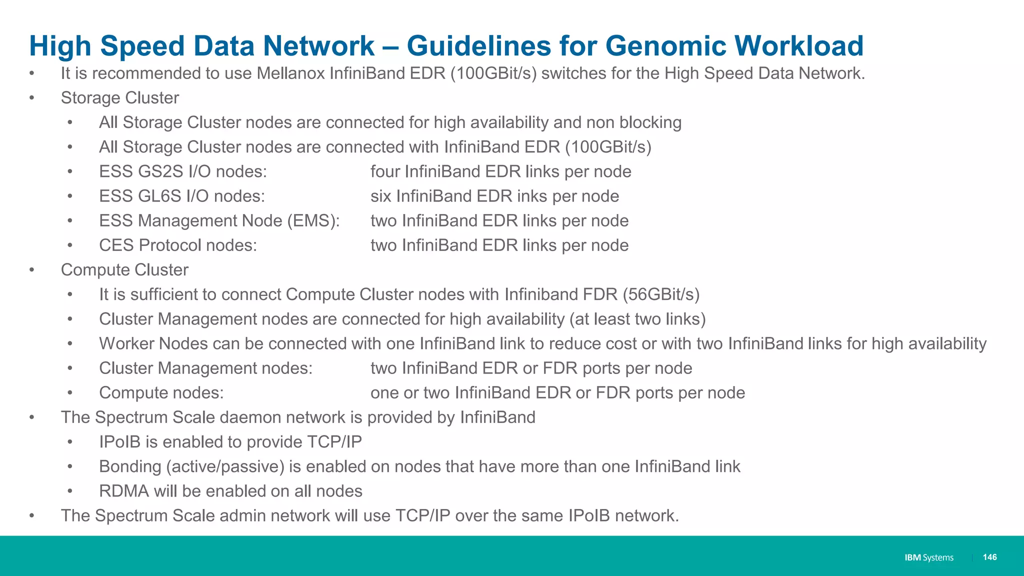 IBM Systems
High Speed Data Network – Guidelines for Genomic Workload
• It is recommended to use Mellanox InfiniBand EDR (100GBit/s) switches for the High Speed Data Network.
• Storage Cluster
• All Storage Cluster nodes are connected for high availability and non blocking
• All Storage Cluster nodes are connected with InfiniBand EDR (100GBit/s)
• ESS GS2S I/O nodes: four InfiniBand EDR links per node
• ESS GL6S I/O nodes: six InfiniBand EDR inks per node
• ESS Management Node (EMS): two InfiniBand EDR links per node
• CES Protocol nodes: two InfiniBand EDR links per node
• Compute Cluster
• It is sufficient to connect Compute Cluster nodes with Infiniband FDR (56GBit/s)
• Cluster Management nodes are connected for high availability (at least two links)
• Worker Nodes can be connected with one InfiniBand link to reduce cost or with two InfiniBand links for high availability
• Cluster Management nodes: two InfiniBand EDR or FDR ports per node
• Compute nodes: one or two InfiniBand EDR or FDR ports per node
• The Spectrum Scale daemon network is provided by InfiniBand
• IPoIB is enabled to provide TCP/IP
• Bonding (active/passive) is enabled on nodes that have more than one InfiniBand link
• RDMA will be enabled on all nodes
• The Spectrum Scale admin network will use TCP/IP over the same IPoIB network.
| 146
 