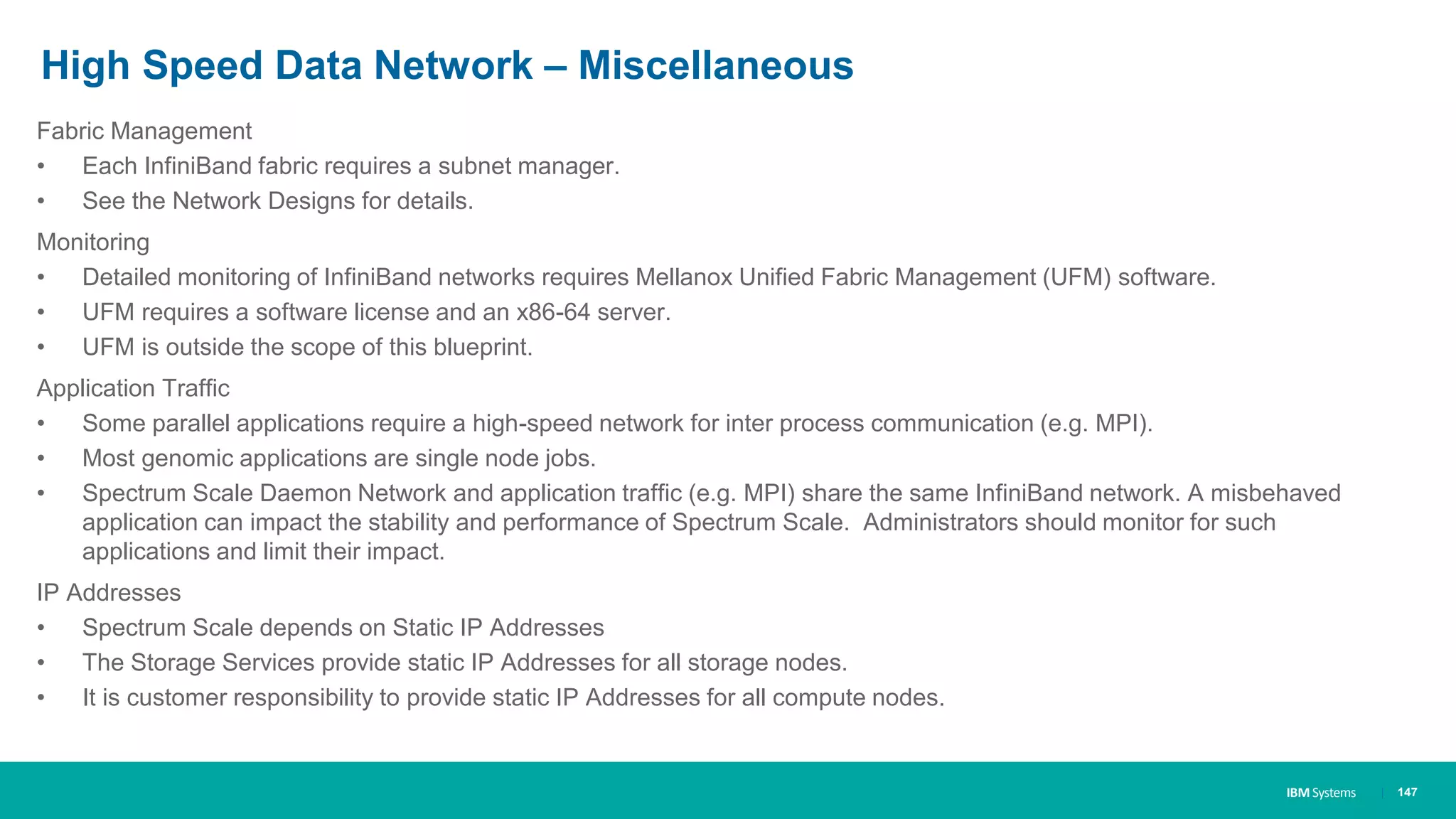 IBM Systems
High Speed Data Network – Miscellaneous
Fabric Management
• Each InfiniBand fabric requires a subnet manager.
• See the Network Designs for details.
Monitoring
• Detailed monitoring of InfiniBand networks requires Mellanox Unified Fabric Management (UFM) software.
• UFM requires a software license and an x86-64 server.
• UFM is outside the scope of this blueprint.
Application Traffic
• Some parallel applications require a high-speed network for inter process communication (e.g. MPI).
• Most genomic applications are single node jobs.
• Spectrum Scale Daemon Network and application traffic (e.g. MPI) share the same InfiniBand network. A misbehaved
application can impact the stability and performance of Spectrum Scale. Administrators should monitor for such
applications and limit their impact.
IP Addresses
• Spectrum Scale depends on Static IP Addresses
• The Storage Services provide static IP Addresses for all storage nodes.
• It is customer responsibility to provide static IP Addresses for all compute nodes.
| 147
 