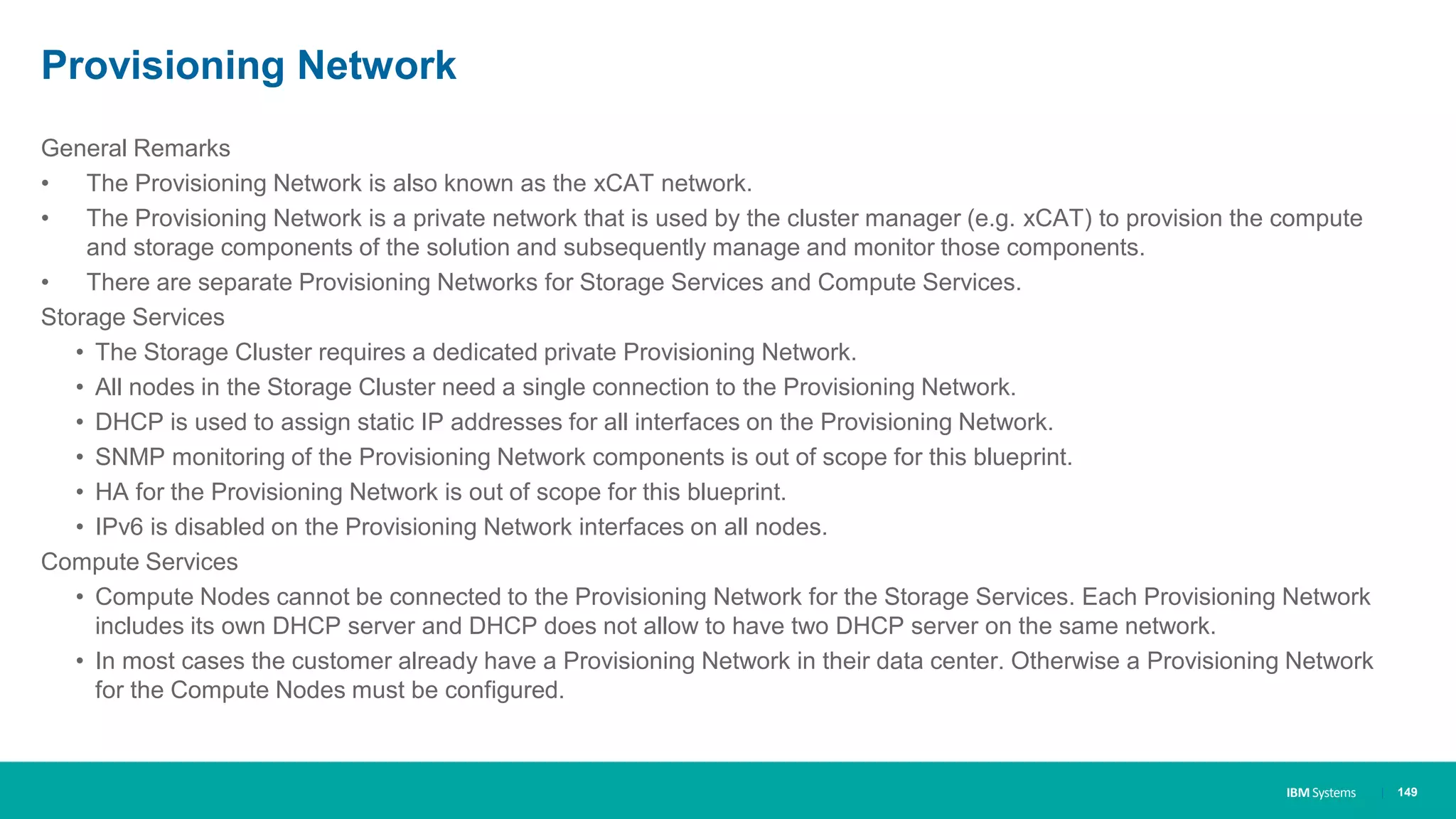 IBM Systems
Provisioning Network
| 149
General Remarks
• The Provisioning Network is also known as the xCAT network.
• The Provisioning Network is a private network that is used by the cluster manager (e.g. xCAT) to provision the compute
and storage components of the solution and subsequently manage and monitor those components.
• There are separate Provisioning Networks for Storage Services and Compute Services.
Storage Services
• The Storage Cluster requires a dedicated private Provisioning Network.
• All nodes in the Storage Cluster need a single connection to the Provisioning Network.
• DHCP is used to assign static IP addresses for all interfaces on the Provisioning Network.
• SNMP monitoring of the Provisioning Network components is out of scope for this blueprint.
• HA for the Provisioning Network is out of scope for this blueprint.
• IPv6 is disabled on the Provisioning Network interfaces on all nodes.
Compute Services
• Compute Nodes cannot be connected to the Provisioning Network for the Storage Services. Each Provisioning Network
includes its own DHCP server and DHCP does not allow to have two DHCP server on the same network.
• In most cases the customer already have a Provisioning Network in their data center. Otherwise a Provisioning Network
for the Compute Nodes must be configured.
 