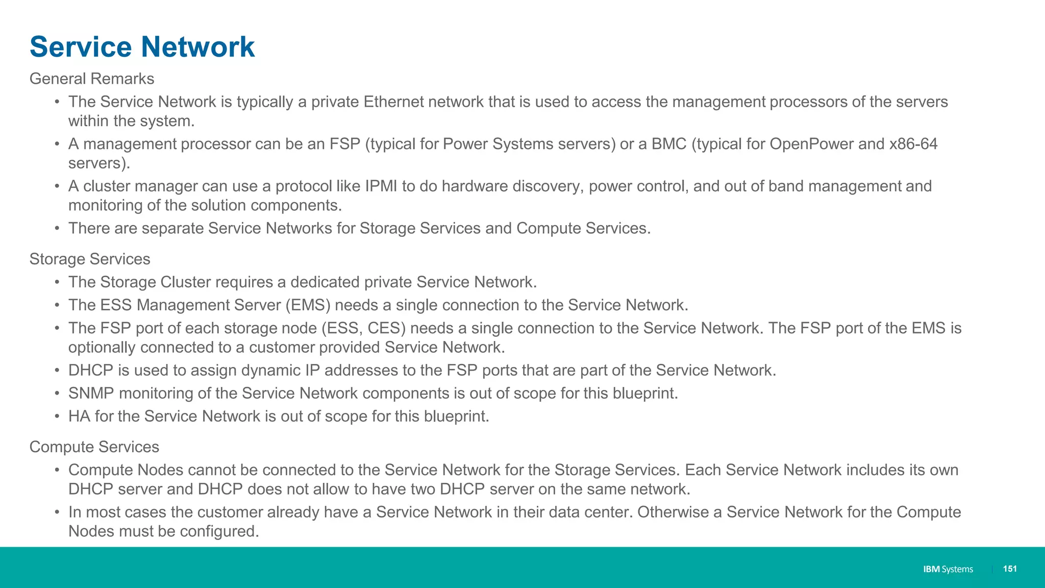 IBM Systems
Service Network
| 151
General Remarks
• The Service Network is typically a private Ethernet network that is used to access the management processors of the servers
within the system.
• A management processor can be an FSP (typical for Power Systems servers) or a BMC (typical for OpenPower and x86-64
servers).
• A cluster manager can use a protocol like IPMI to do hardware discovery, power control, and out of band management and
monitoring of the solution components.
• There are separate Service Networks for Storage Services and Compute Services.
Storage Services
• The Storage Cluster requires a dedicated private Service Network.
• The ESS Management Server (EMS) needs a single connection to the Service Network.
• The FSP port of each storage node (ESS, CES) needs a single connection to the Service Network. The FSP port of the EMS is
optionally connected to a customer provided Service Network.
• DHCP is used to assign dynamic IP addresses to the FSP ports that are part of the Service Network.
• SNMP monitoring of the Service Network components is out of scope for this blueprint.
• HA for the Service Network is out of scope for this blueprint.
Compute Services
• Compute Nodes cannot be connected to the Service Network for the Storage Services. Each Service Network includes its own
DHCP server and DHCP does not allow to have two DHCP server on the same network.
• In most cases the customer already have a Service Network in their data center. Otherwise a Service Network for the Compute
Nodes must be configured.
 