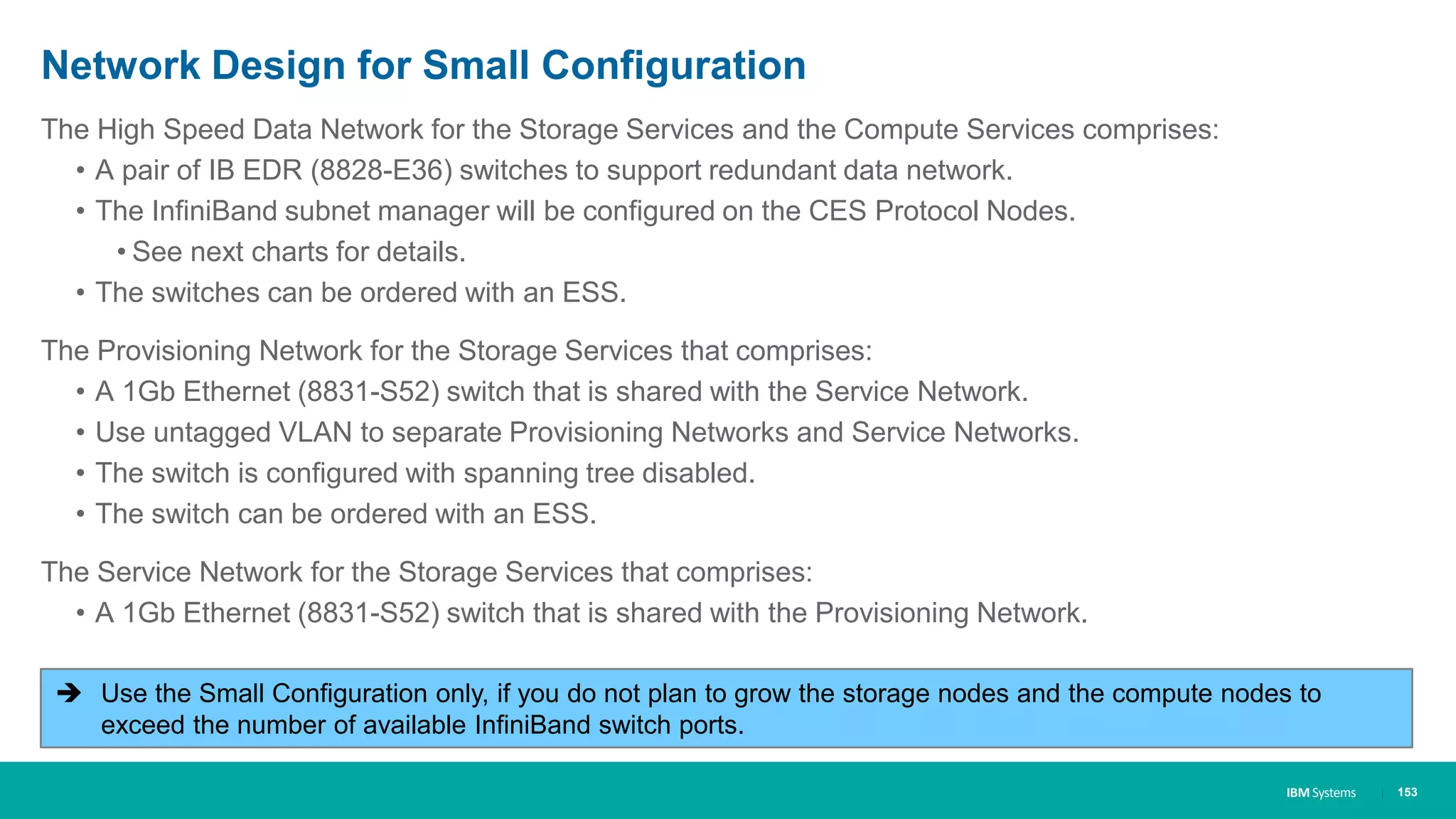 IBM Systems
Network Design for Small Configuration
The High Speed Data Network for the Storage Services and the Compute Services comprises:
• A pair of IB EDR (8828-E36) switches to support redundant data network.
• The InfiniBand subnet manager will be configured on the CES Protocol Nodes.
• See next charts for details.
• The switches can be ordered with an ESS.
The Provisioning Network for the Storage Services that comprises:
• A 1Gb Ethernet (8831-S52) switch that is shared with the Service Network.
• Use untagged VLAN to separate Provisioning Networks and Service Networks.
• The switch is configured with spanning tree disabled.
• The switch can be ordered with an ESS.
The Service Network for the Storage Services that comprises:
• A 1Gb Ethernet (8831-S52) switch that is shared with the Provisioning Network.
| 153
 Use the Small Configuration only, if you do not plan to grow the storage nodes and the compute nodes to
exceed the number of available InfiniBand switch ports.
 