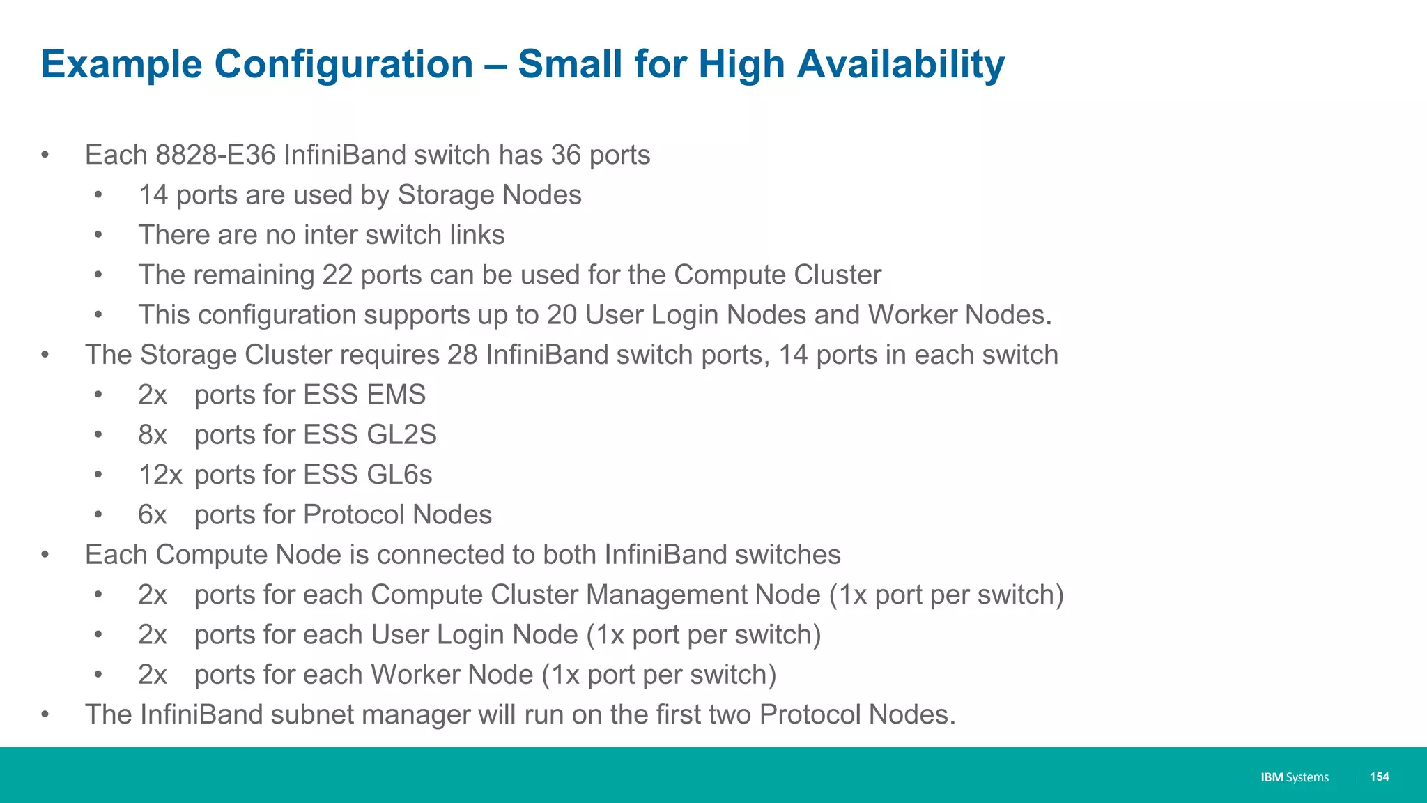 IBM Systems
Example Configuration – Small for High Availability
• Each 8828-E36 InfiniBand switch has 36 ports
• 14 ports are used by Storage Nodes
• There are no inter switch links
• The remaining 22 ports can be used for the Compute Cluster
• This configuration supports up to 20 User Login Nodes and Worker Nodes.
• The Storage Cluster requires 28 InfiniBand switch ports, 14 ports in each switch
• 2x ports for ESS EMS
• 8x ports for ESS GL2S
• 12x ports for ESS GL6s
• 6x ports for Protocol Nodes
• Each Compute Node is connected to both InfiniBand switches
• 2x ports for each Compute Cluster Management Node (1x port per switch)
• 2x ports for each User Login Node (1x port per switch)
• 2x ports for each Worker Node (1x port per switch)
• The InfiniBand subnet manager will run on the first two Protocol Nodes.
| 154
 