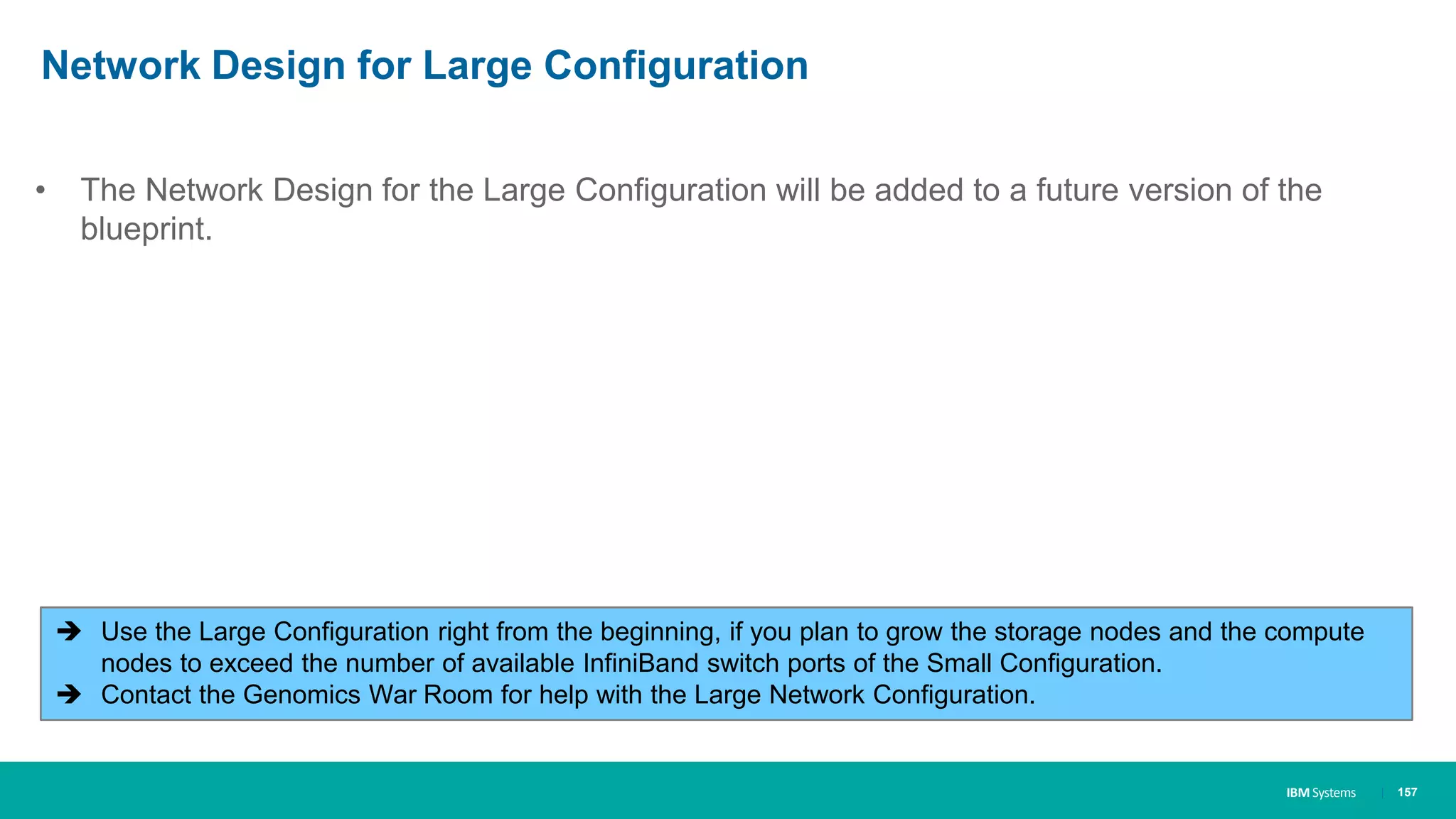 IBM Systems
Network Design for Large Configuration
• The Network Design for the Large Configuration will be added to a future version of the
blueprint.
| 157
 Use the Large Configuration right from the beginning, if you plan to grow the storage nodes and the compute
nodes to exceed the number of available InfiniBand switch ports of the Small Configuration.
 Contact the Genomics War Room for help with the Large Network Configuration.
 