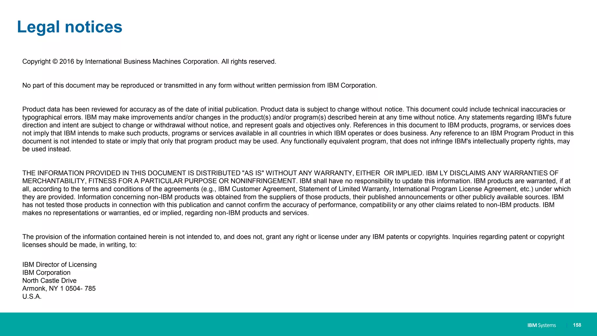 IBM Systems
Copyright © 2016 by International Business Machines Corporation. All rights reserved.
No part of this document may be reproduced or transmitted in any form without written permission from IBM Corporation.
Product data has been reviewed for accuracy as of the date of initial publication. Product data is subject to change without notice. This document could include technical inaccuracies or
typographical errors. IBM may make improvements and/or changes in the product(s) and/or program(s) described herein at any time without notice. Any statements regarding IBM's future
direction and intent are subject to change or withdrawal without notice, and represent goals and objectives only. References in this document to IBM products, programs, or services does
not imply that IBM intends to make such products, programs or services available in all countries in which IBM operates or does business. Any reference to an IBM Program Product in this
document is not intended to state or imply that only that program product may be used. Any functionally equivalent program, that does not infringe IBM's intellectually property rights, may
be used instead.
THE INFORMATION PROVIDED IN THIS DOCUMENT IS DISTRIBUTED "AS IS" WITHOUT ANY WARRANTY, EITHER OR IMPLIED. IBM LY DISCLAIMS ANY WARRANTIES OF
MERCHANTABILITY, FITNESS FOR A PARTICULAR PURPOSE OR NONINFRINGEMENT. IBM shall have no responsibility to update this information. IBM products are warranted, if at
all, according to the terms and conditions of the agreements (e.g., IBM Customer Agreement, Statement of Limited Warranty, International Program License Agreement, etc.) under which
they are provided. Information concerning non-IBM products was obtained from the suppliers of those products, their published announcements or other publicly available sources. IBM
has not tested those products in connection with this publication and cannot confirm the accuracy of performance, compatibility or any other claims related to non-IBM products. IBM
makes no representations or warranties, ed or implied, regarding non-IBM products and services.
The provision of the information contained herein is not intended to, and does not, grant any right or license under any IBM patents or copyrights. Inquiries regarding patent or copyright
licenses should be made, in writing, to:
IBM Director of Licensing
IBM Corporation
North Castle Drive
Armonk, NY 1 0504- 785
U.S.A.
Legal notices
| 158
 